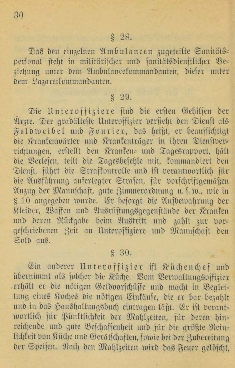 § 28. ben einzelnen ‘'.Kmbulanccn jiigetciüc (Santtnt^i pciionnl ftef)t in niilitiiriict)cv nnb fanitöt§biciiftlic(}ci' 33c= 5ie()ung untcv bciii '^(mbiilnnccfonimaubnntcn, biefer unter bem l'n5avctfoinmnubnntcn. § 29. ®ie Untc ruf fixiere finb bic erften ©etjüfen ber Xer grobnitefte Unteroffizier lierfiet)t ben 'I}ienft tit§ gelbiucibet nnb gi-nirier, ba§ tjeifjt, er 6ennffid)tint bie .^l'ranfeniuärter nnb .STrnntenträfler in i[)ren Dienftoeiv ric()tniu-\en, erfteflt ben .STranfen^ nnb 'XogeSropport, tpilt bie iUerlefen, teilt bic 2;age§befet)le mit, fommanbiert ben 'Dienft, fnt)rt bic ©trnffontroüe nnb ift uernntmortlirf) für bic '?(n§fiU)rnng nnferlciiter ©tnifen, für üorfdjriftgenüificn 'iJlnZnfl ber y^?nnnfd}nft, (jnte 3imnicrorbnnng n. f. in., luic in § 10 anneneOen iinirbe. t£r beforcit bie 9Uif6einal)rnng ber .Kleiber, SBaffen nnb ^(nSrüftnngSfiecienftnnbe ber £rnnfen nnb bereu 3iüdgabc beim ''i(n§tritt nnb 5cd)lt z»v nor= gefd)ricbenen ;V'it nn Unteroffiziere nnb Wannfdinft ben <5oIb nn§. § 30. ©in nnbercr Unteroffizier ift .U'üdiendief nnb übernimmt iil§ fold)er bic .Slüd)c. 2.^oni 58erinaItnng§offizier crlpilt er bic nötigen ®elbnorfd)iiffe nnb mad)t in !!ÖcgIei= tnng eineS .Slod)C§ bic nötigen ©infnnfe, bie er bar beza()U nnb in bn§ .*pnn§f)a(tnng§bnd) eintragen täf?t. ©r ift oerant= mortlid) für ''4>i0iftlid)teit ber OJcal/lzeiten, für bereu l)in= rcid)enbe nnb gute ^3cfd)affenl)cit nnb für bie gröfite 3i'ein= Iid)feit Don .Slüd)e nnb (^erntfd)aften, foioic bei ber 3iibcreitnng ber 'Speifen. flfadi ben ^Oc'a()lzcitcn loirb ba§ 9clöfd)t,