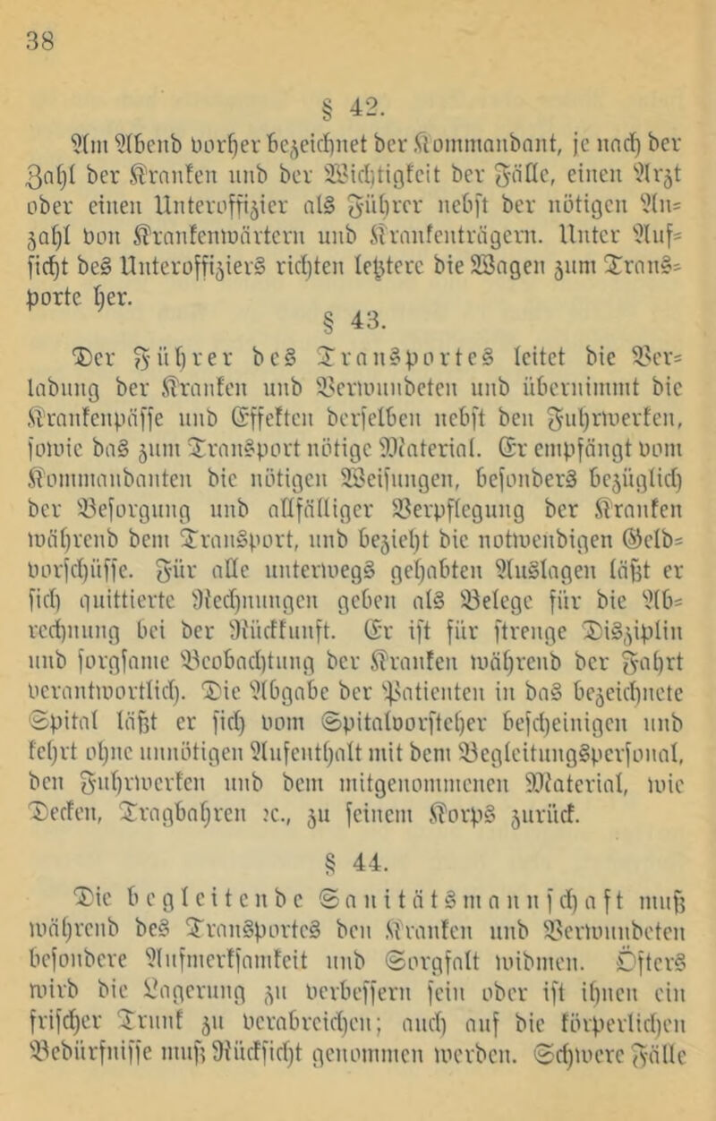 § 42. 2(6cnb Dorier '6e,^eicl)net ber .QoiniiinnbQnt, je nac^ bev ber Traufen iinb ber 3BtcI)tigfeit ber einen ''^Ir^t ober einen Unteroffizier nl§ »ebft ber nötigen *^(11= Züf)! bon ^ranfemoortern unb ilranfenträgcrn. Unter ^?Inf- ficf)t be§ Unteroffiziers ridjten Ic^terc bieSBagen zum S^rnnS^ borte Iier. § 43. 'Ser fz'ütjrer beS SrnnSporteS leitet bie 53er=: labnng ber .^rnnfen nnb 9.^ernntnbeten nnb ütiernimmt bie .^branfenpnffe nnb G'ffetten berfelben nebft ben 3nt)ruierfen, foliiie baS zum SninSport nötige 5J(nterinI. St empfängt Dom JTonnnanbanten bie nötigen 3Bcifnngen, befonberS beznglid) ber !!i3eforgnng nnb allfnUiger S3erpflegnng ber ^rnnfen mäfjrenb beni SranSport, nnb l3eziel)t bie notmenbigen ©elb; borfdjnffe. 5'üv uße nntermegS gel^nbten 5(n§Ingen (äfft er fid) gnittiertc 3{ed)nnngen geben niS 33e(ege für bie ''.?(b= red)nnng bei ber 9?ndfiinft. Sr ift für ftrenge Si§ziplin nnb forgfnnie 'öeobndjtnng ber ^'raufen mä()renb ber fya()rt nerontmortlid). Sie '?(bgabe ber '^sntienten in bnS bezeiebnete ©pitai (äfft er fid) ooin ©pitalöorfteljer befd)einigen nnb fefjrt ot^ne unnötigen 5lnfent()iilt mit bem 33cg(eitnng§pcrfona(, ben gnbrmerfen nnb bem mitgenommenen SiJaterinl, mie Seden, Srngbaf;ren jc., zu feinem .^orpS zuvüd. § 44. Sie b e g (e i t c n b c (S n n i t ä t S m n n n f d) n f t innfj mäl)renb beS SronSporteS ben .^iranfen nnb 33ermnnbeten befonbere 'Jlnfmertfnmfeit nnb (Sorgfnit mibmen. DfterS nnrb bie Bngcrnng zu Uerbeffern fein ober ift ihnen ein frifeber Srnnf zu öernbreidjen; and) nnf bie förperlid)en 53ebürfniffe mnf) 9xMidfid}t genommen merben. (Sd)mere ^mlle