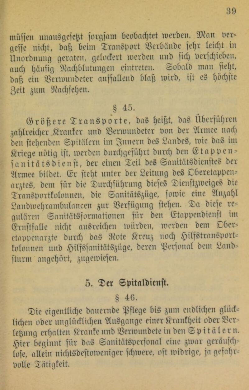 miiifcu uiiau^gciejjt foigiiini 6eiit)iirf)tet lucrbcn. 5!)?nn licr« gci'fe bnB beim 'jranSpüvt üknbänbe iel)r icicf)t in Umirbnung geraten, geinefert merben unb fid) lierid)icben, nud) bäiifig 'Oc'adjblntimgcn eintreten. Snbalb man fie()t, bnf? ein i^ermnnbeter nuffaUenb blafj mirb, ift c§ ^öci)ftc 3cit 511m 9?nd)iei)en. § 45. 03rüftere 3:rangporte, ba§ Reifst, ba§ ÜbcrfiU)rcn ,^nl)tvcid)er fi'rnnfer unb S3enuunbeter non ber '.llrmcc und) ben ftel)enbcn <gvitälern im Innern be§ lL\inbe§, mie ba§ im SU'iege nötig ift, merben biird)gefi'd)rt bnrd) ben (£tappcn = ianitnt§bicnft, ber einen 2eil beä ©onitätSbienfte? ber ^.?(rmee bilbet. Gr ftebt unter ber i]eituug be§ £beretnppeu= ni;^tc§, bem für bic Xurd)fi'd)ruug bicfe§ Xieuft^tneige? bic Xran§portfoUmneu, bie ©auitätS.yige, famie eine 9(n,^a^l l>nnbmet)rnmbidanceu jur 9?erfüguug ftef^en. Xa biefe re= guUiren ©nnität§formaticmeu für ben Gtappenbienft im Grnftfalle nid)t au§rcid)en mürben, merben bem Ober- etappennr.^te bnrd) bn§ 'Kote Slreu^ nod) .f)ilf§tran§port= tolonnen unb .CmifSfnnitätS^iige, bereu ']>erfomd bem ynnb= fturni ange()ört, ^ugemiefen. 5. Xer ©pitnibicuft. § 4G. Xic eigent(id)e bnuernbe '^'flege bi§ jum cnblid)en glücf- lieben ober uuglücfUdteu 'Ku§gauge einer .SU-auft)cit obcr^^cr^ lebung crbnlten S\raide unb i8ermunbete in ben Spitalern, .»pier beginnt für ba§ Sanitntäperfonal eine geräufd)= lüfe, allein uid)t»beftmucuigcr fdpuere, oft mibrige, ja gefabr- Polle Xätigfeit.