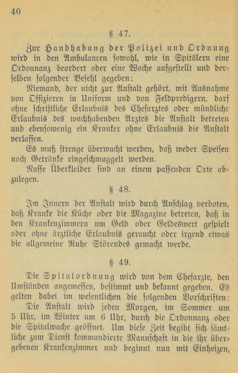 § 47. 3ur ^anb^abung ber ^pli5ei unb Drbinnig inirb in ben 51ni6ulancen fotpo^l, roie in (Spitalern eine Drbonnanj beorbert ober eine SBnd^e anfgefteflt unb ber= felben foigenber 33efef)I gegeben: DMenianb, ber nid}t 5ur ^inftolt gehört, mit 5(u§na^me Oon Dfftjieren in Uniform unb öon f^elbprebigern, borf of)ne fc^riftlidje (SrInubniS be§ d^efar^teä ober münblict)c (5rlaubni§ be§ U)nc^i)nbenben ilir5tc§ Sie 9(n[lnlt betreten unb ebenfomenig ein .^rnnfcr ol^ne (Srtaubniä bie 5lnftalt öerlaffen. muff ftrenge übermad)t merben, baff meber Speifen nod) ©ctränfe cingefd)muggelt merben. 9?affe llberflciber finb an einem paffenben Drte ab= 5ulegen. § 48. Innern ber ülnftalt mirb burct) ^nfd)Iag lierboten, baf? .^it'ranfe bie ^Kid)e ober bie SJ^agajine betreten, baf? in ben fi'rantcn5immern um (^elb ober ®elbe§mert gefpicit ober ofjiie ärjtlidte (Erlaubnis geraud)t ober irgenb etmaS bie attgemeine Siui^e Störenbe^ gemad)t merbe. § 49. 'Jie Spitalorbnung mirb Uon bem (^Ijefar^te, ben Umftänben angemeffen, beftimmt unb befannt gegeben. gelten babei im mefentlid)en bie folgenben i^orfd)riften: ®ie ütnftalt mirb jeben SDiorgen, im Sommer um 5 lU)r, im Söinter um G Ul)r, bnrd) bie Drbonnanj ober bie Spitalmad)e geöffnet. Um biefe begibt fid) fiimU Iid)e 511111 Xieiift fommanbierte fUiannfd)aft in bie il)r über= gebenen ^tanfcn5immcr unb beginnt nun mit (Sin]^ei5en,