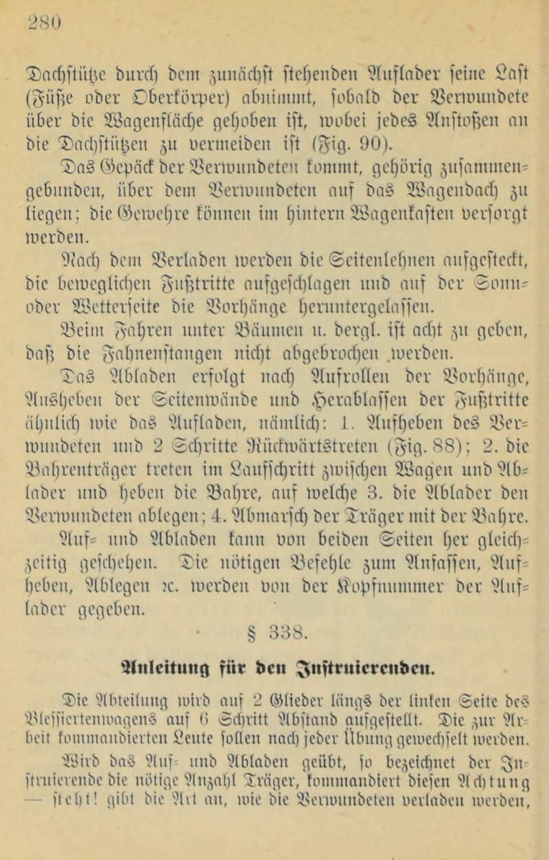 '3)ac()ftitt^c biirdi bcin ftcf)enbcn 9(iiflnber feine (^üfje ober Dberfürper) obnünmt, foOnib ber 83er>Lniubcte über bic 3Sageuf{ärf)e ejeijeben ift, iiuibei jcbe§ ^Iiiftnfjen nn bie '®m()ftüt3en 511 üermeiben i[l (gig. 90). 'J)n§ Öcpäcf ber löeriminbeten fLninnt, geijörtg jiifammen^ gebmibeu, über bcin ‘iseriunnbeten nuf ba§ SBngeubnrf) 511 liegen; bie ök'Uici^re fünnen iin i)intern'Bagenfnftcn nerforgt uierben. 9(nd) bem ^.^erlaben inerben bie @eiteidef)nen nnfgeftedt, bic bciucgiidjcn {^ugtrittc nnfgcfd)Iagen itnb nnf ber 3onn= ober SBetterjeitc bie 5.^Drl)änge bcrnntcrgeliifien. !ii3eiin fvid)rcn unter 33äumen u. bergt, ift nd}t 311 geben, baf? bic 3-at)nenftangen nid)t QbgebrLid)en .luerben. TnS ''.Jtbtnbcn erfolgt und) '?tufrotten ber 33ort)nnge, ''.}(n§()cben ber (Scitenuninbe nnb .^pcrnblnffcn ber fynfdrittc ntjidid) loie bo§ ''^tuflnbcn, nnndid): 1. ''.Jtuftjcben be§ Üscr^ iininbetcn nnb 2 3d)rittc 5'Küdiinirt§trctcn (Jig. 88); 2. bic i^ntjeentnigcr treten im Öanffc^ritt jtuifdjen SBngen nnb'?lb= (aber nnb tjcben bic 33nf)rc, nnf meldie 3. bic 'Otbtnber ben ^V'rmnnbctcn ablegcn; 4. ^^tbmnrfd) ber Jräger mit ber i^abre. ^(nfs nnb '^Iblaben fann Pon beiben ©eiten fjcr gteid)- zeitig gcfd)et)cn. ^ic notigen i^efeblc jnm 9(nfnffcn, *^111)= ()cben, '.}(blegcn jc. merben Don ber Shipfnnmmer ber 2lnf= taber gegeben. • § 338. iKnlcttittin fttt* J>cii ^nftruicrcitbcii. 5'ic ''}(btei(mtg >uivb auf 2 ©lieber (äng§ ber (Inten ©eite bc§ 4Meiiievtcmoagen§ auf 0 ©ri)ritt ^iJtbftanb gufgeftefit. ®ie ,yiv '?(r' beit tommanbievten !t^eute foflen nad) jeber Übung ge>ocd)fclt tuerbeu. 'Wirb bnS ‘Olaf' iiub 'Jlblaben geübt, fo bejeidtuet ber ftruievenbe bie nötige'du^nl)! S^vögev, toiumnubicvt biefeu 'ütditnng — ftel)t! gibt bic ‘ülit au, luic bie i^evumnbeten uevlaben mcibeu,