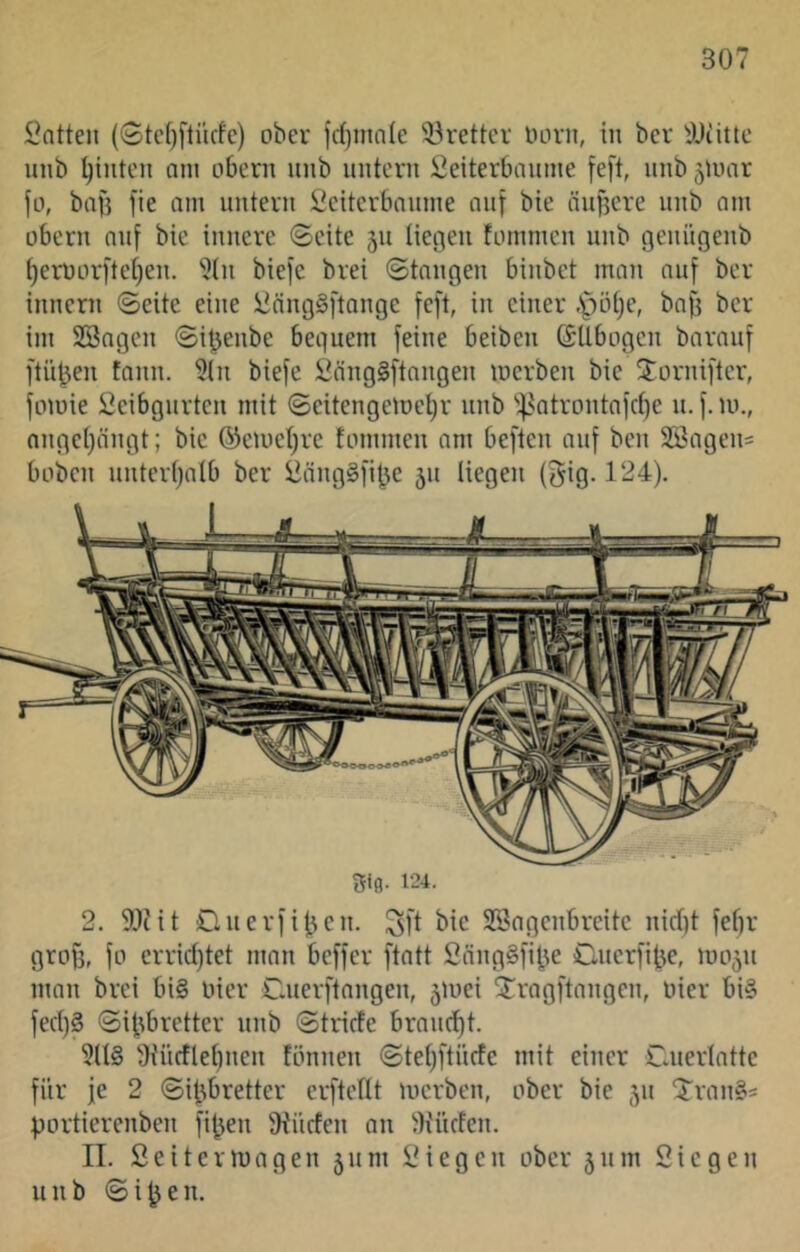 l^atten (Gtcf^ftücfe) ober fd)ma(e 'örettcr Horn, in ber ^JJcitlc unb Rillten am obcrn unb untern Öeiterbnnnie feft, nnb 5UHir fo, baf} fie am untern Öeiterbanme auf bie äufjere unb am übern auf bie innere ©eite 511 liegen fommcn unb genügenb l)erüor)‘te[)en. 9(n biejc brei ©taugen binbet man auf ber innern ©eite eine ÜangSftange [eft, in einer .Ipölje, bafj ber im SBagen ©i^enbe beguem feine beiben ßUbogen barauf ftii^en tann. 5(n biefe Öäng§ftangen merben bie 3:ornifter, fomie Seibgurten mit ©eitengemel)r nnb ''^^atrontafcf)e u. f. m., angel)ängt; bie ©emeljre tommen am beften auf ben 2öagen= hoben unter()alb ber üängSfibe 511 liegen (gig. 124). Sig. 124. 2. 5[)iit Clnerfiben. ^ft bie Söagcnbreitc nid)t febr grog, fo erriddet man beffer ftatt Säng§fibe Cnerfibe, mo^n man brei bi§ Hier Caierftangen, 5mei 5:ragftnngen, Hier bi§ fed)§ ©ifibretter nnb ©tride braucht. 9tüdlel)nen tonnen ©teljftnrfe mit einer Cnerlatte für je 2 ©ifibretter erftellt merben, ober bie jn 'Jran?^ portierenben fi^en 9i'nden an iKüden. II. Seiterluagen 511 m IM egen ober 511111 Siegen unb ©i^en.