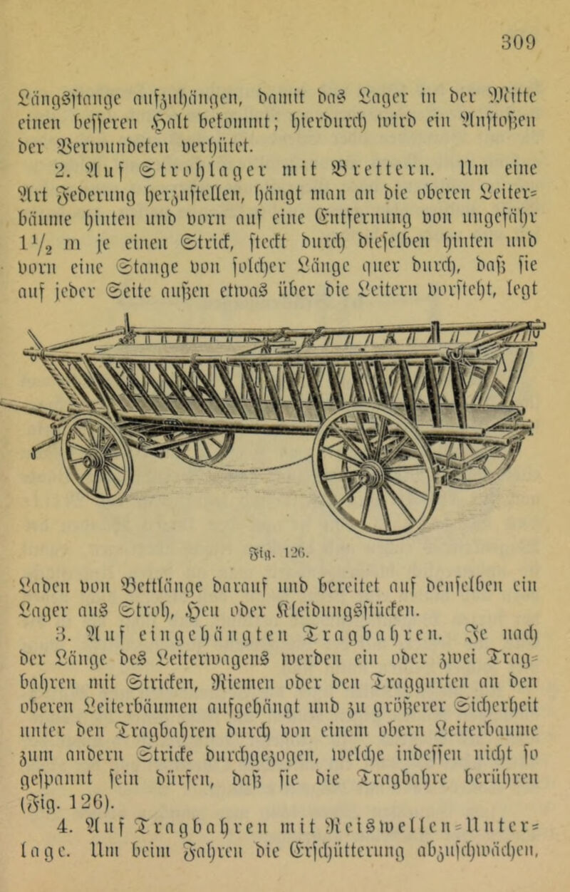 2(infi§]'1(ini^c nnf,ytl)(iiuicn, bniiiit ba^ i^aflcv in bcv OJiittc einen be[)even Apolt befinnint; l)ierbnrd) inirb ein ^-Jinftiifien ber SSevuninbeten üev()iitet. 2. ‘'^(nf @tvni)In(icv mit 33vettern. Um eine 2(vt gebernng ()Ci7>ni‘teUcn, f)nngt man nn bie oberen iieiter- bäume t)inten nnb born nnj eine tSntfernnng bon nngefäljr IY2 '11 jt' ciiicii ©trief, fteeft bnreb biefetben ()inten nnb born eine Stange bon fo(ct)er Öängc gner bnret), baf] fie auf jeber Seite anfjen etloaS über bie l'citern borftel)t, legt Sifl. i-’c.. i/aben bon 33etttängc baranf nnb bereitet auf benfetben ein H'ager nn§ Strotj, -ipen ober JUeibnngSftiicfen. 3. 31 n f ei n ge l)ä n g t en $ra g bn t)ren. ^e nacl) ber Sänge be§ SeitermagenS merben ein ober -^mci Xrag^ bnf}ren mit Striefen, 9{iemen ober ben Sraggnrten an ben oberen Seiterbänmen nnfge[)ängt nnb 511 größerer Sief)ert)eit unter ben ‘Jragbatjren bnret) bon einem obern Seiterbanme jnm anbern Striefe bnrebge^ogen, luetd)e inbefl'en niet)t fo gefpannt fein biirfen, baf? [ie bie 3;ragbat)re beriibren iSig. 12G). 4. 3( n f r n g b a ^ r e n mit 9i e i § m e 11 e n = U n t e r = I a g e. Um beim ^ofjren bie ö:r[ct}iitternng ab5nfetpoäe[)en.