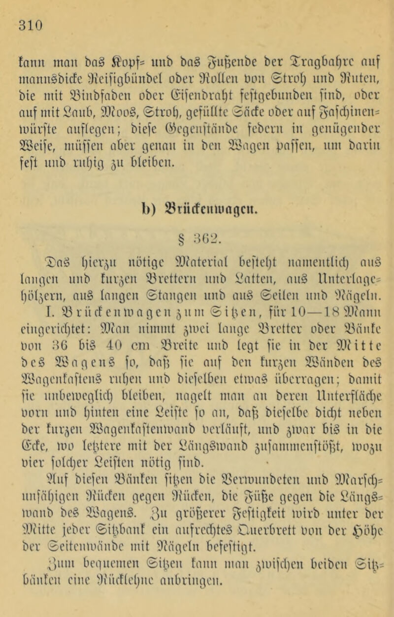 fnnii mau ba§ unb ba§ gu^cnbe ber 2^rng6af)vc auf mnniiSbicfe 3(ei[ig6ünbe( ober 9x'LiIleii Ului ©trotj iiub Üfutcii, bie mit !öiubfabcn ober (Sifenbrn^t fcftgebiinbcu [iub, über auf mit £'nub, 9.1Jüü§, ©trot), gctülltc Scictc ober auf 5afd)iucu= unirfte aiifiegcu; biefc (^egeuftäube feberu iu geuügcubcr Söeife, müffeu aber genau iu beu Sagen paffen, um bariii feft unb ruijig 511 bleiben. b) S^riirfcumngcn. § 302. ©aS biepyi nötige SIc'aterial befteijt uameut(icl) au§ langen unb furzen 53vettern unb hatten, an§ Unterlages böigem, nn§ langen ©taugen unb an§ ©eilen unb 'itc'ägeln. I. '!i3 r n cf e n m a g e n 5 n m © i b e n, für 10—18 'iUcann eingericl)tet: 'iWan nimmt ^mei lange 'i3retter ober i^änte tum 36 bi§ 40 cm Breite unb (egt fie in ber 9[)('itte be§ Sagen§ fo, baf? fie auf ben fnrjen Sänben be§ Sagenfaften§ rnben unb biefelben etma§ überragen; bamit fie nnbemeglicl) bleiben, nagelt man an bereu Unterflncbe üürn unb ()inten eine £eiftc fü an, baf? biefelbe bicl)t neben ber furzen Sagenfaftenmanb üerlänft, unb 5U)ar bi§ in bie (Sefe, um lebtere mit ber £nng§manb 5nfammenftöf?t, umjn üier fülcljer Seiften nötig finb. ^.)lnf biefen !öänten fipen bie 33ern)nnbeten unb ^.lOirfcl)^ nnfäljigen 3iMicfen gegen Siücten, bie 5iif?e gegen bie Säng§= manb be§ Sagend. 3» gvöüerer f^efligteit mirb unter ber ^Wittc jeber ©i|3bant ein anfrecl)te§ Onerbrett Inm ber ^lölje ber ©eitenmänbe mit Dfägeln befeftigt. 3nm begnemen ©ipen fann man 5U)ifd)en beiben ©i|?= bänten eine i^Küdleljite anbringen.