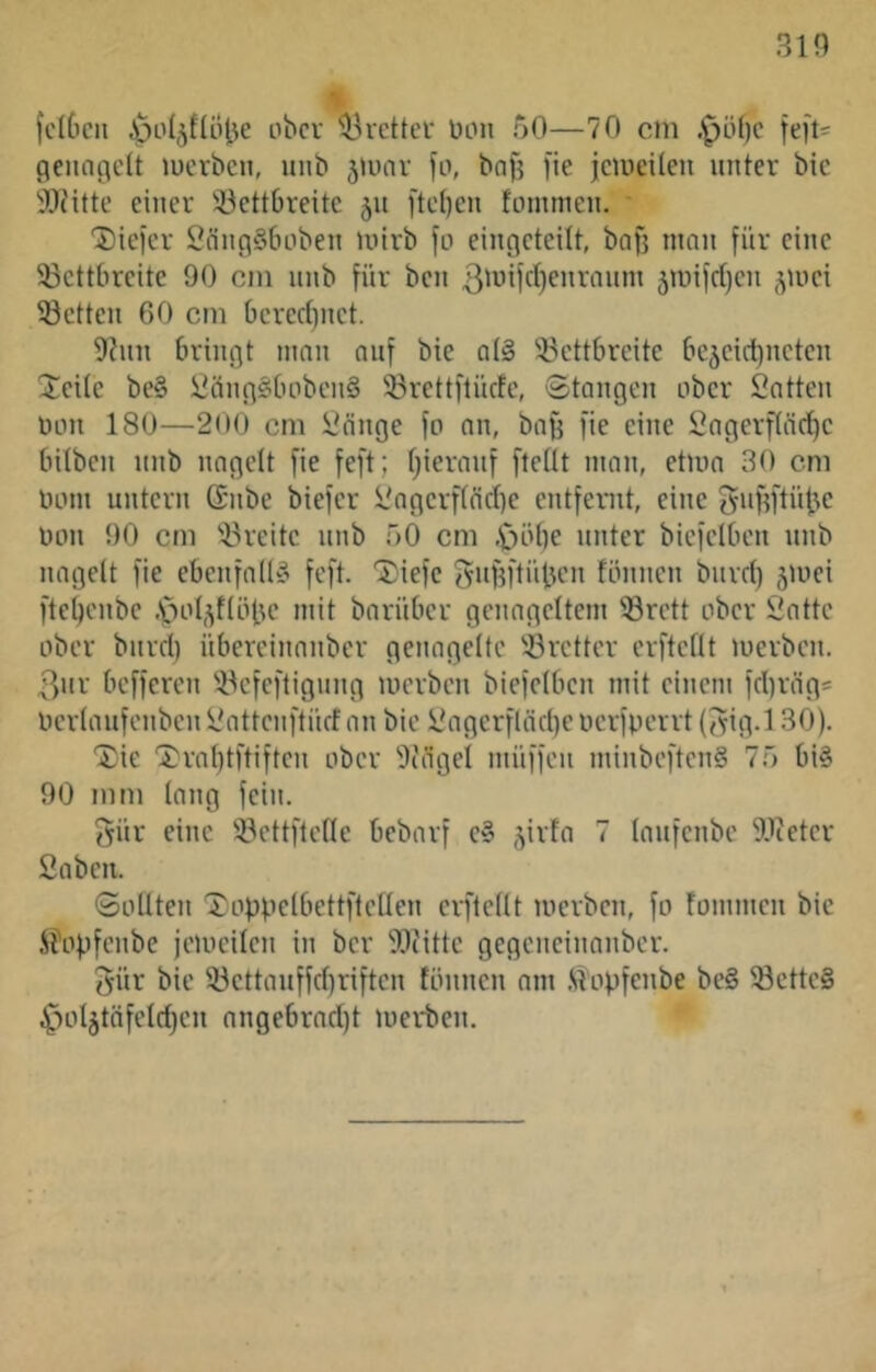 % fctOcn JpoI^füHse ober Bretter Don 50—70 cm .^öf)c feft^ cienogclt lucrben, unb juiar fo, bafj fie jcmeilen unter bic ■'Dnitc einer 33ett6reitc jn ftct}en fommen. ' Dieier SnnciSboben inirb jo eingcteilt, bofj man für eine 33cttbreitc 90 cm nnb für ben 3'üijd)enraum 5iuifrf)cn ^luci 33ctten 60 cm 6cred)nct. 9?nn bringt man auf bie a(§ 33ettbreite be5cid)ncten Jede be§ l'üngSbobcnS 33rettftücfe, ©taugen ober Satten Don 180—200 cm Sänge jo an, ba^ fie eine Sagerpe^e bilben nnb nagelt jie jejt; Ijieranj jteÜt man, etma 30 cm Dom untern (Snbe biejer Sngcrf(nd)e entfernt, eine gnfjfti'tlje Don 90 cm ^Breite unb 50 cm ,C)öbe unter bicjciben nnb nagelt jie ebenfalls jejt. ^ieje guj^jtnben lönnen burd) gmei jte^enbe ■'pol,^f(öbc mit barüber genageltem ®rctt ober Satte ober burd) übereinanber genagelte 'öretter erftellt merben. 3nr bejjeren 5^ejejtigung merben biejelben mit einem jd)räg* Derlaujenben Sattenftüd an bie Sagerjläd)e Derjperrt (3ig.l 30). Xie 'J}ral)tftijten ober ^lägel müjjen minbejtenS 75 bi§ 90 mm lang fein. gür eine üöcttjtetle bebarj c» jirfa 7 laufenbe 9lteter Saben. ©ollten '3)oppelbetti'telIen erftellt merben, jo fommen bic i?opjcnbe jemeilcn in ber 3[)c'itte gegencinanber. 5ür bie 33cttaufjd)rijtcn fönnen am .^opjenbe be§ ®cttc§ ^oljtäjeld)«! angebrad)t merben.