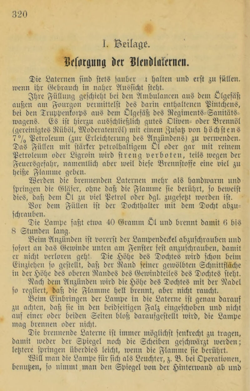 i. Bßilatiü. iScfntöiing iicr UlfiiblnfcrnciK ®ie Satevnen finb ftet§ jaubcr t galten unb erft ju fviKen. menn it)r ökbraud) in nai)er 'i>(uc’fid)t flebt. 3i)vc ijejdjieljt bei ben ''Jlmbulancen qu§ bem öigefäf? aiigcu am g-oiugon nermittelft be^- bavin end)altcncn ^intd)cnÄ, bei ben XiuppentorpS an§ bem sölgefäg be§ J)?c9iment§=6nnität§- mngenS. ift ijierjn an§id)liei}lid] gnte§ Clinen: ober iörennbl (gereinigtes Siiiböl, SLl{oberatcnrö() mit einem bi-idiftenS 7 7o ilietrolenm (jnr (£'rleid)ternng beS 9(njünben§) 511 nermenben. ^'iif(cn mit ftörtcr pctrolbnitigem £)1 ober gar mit reinem 'i'etrolenm ober i’igroin mirb [treng Der boten, tedS megen ber 5yenerSgcfabr, namentlid) aber meil biefe ^rennftoffe eine oiel jn beige ^-(amme geben. SBerben bie brennenben Laternen mehr alS banbmarm nnb fpringen bie (Sanier, ohne bag bie 5-Inmmc fie berührt, fo bemcift bieS, bag bem :Ö1 '^ktrol ober bgl. ^ngefegt morben ift. 58or bem Jütten ift ber tDoditbaltcr mit bem S)od)t abj(u= fdtranben. tr^ie Sampe fagt etma 40 ©ramm Öl nnb brennt bamit (5 biS 8 Stnnben lang. '45eim 'Jtn^ünben ift oorerft ber Samgenbedet ab^nfd)ranbcn nnb l'ofort an baS ©eminbe nnten am Jenfter feft anjnjdtranben, bamit er nid)t nertoren gel)t ®ie iiöbe beS 2)od)teS mirb fd)on beim ©in,yet)en fo geftettt, bag ber ffianb feiner gemötbten 0d)nittfiöd)e in ber .*pöbe beS oberen ^IfanbcS beS ©eminbt'eileS bcS 2'od)te§ ftebt. 'i)iad) bem ^Inj^ünben mirb bie .'pöbe be§ ^'odtteS mit ber 'tlJabel fo regliert, bafj bie Jlamme beü brennt, aber nid)t rand)t. 'ieim ©inbringen ber i?ampe in bie interne ift genau baranf ,yi ad)tcn, bag fie in beti beibfeitigen Jalj eingefd)oben nnb nid)t auf einer ober beiben Seiten blog baranfgeftetit mirb, bie i^ampc mag brennen ober nid)t. tl)ic brennenbe Öaterne ift immer inöglid)ft fentred)t j^n tragen, bamit meber ber Spiegel nod) bie Sdteiben gefd)mär5t luerben; leptere fpringen überbieS leidjt, menn bie Jlamme fie berübvt. 'iBitI man bie 2ampc für fid) alS Send)ter, 5. bei Operationen, bennpen, fo nimmt man ben Spiegel bon ber .^lintcrmanb ab nnb