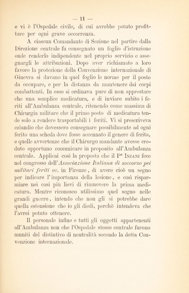 e vi è l’Ospedale civile, di cui avrebbe potuto profit- tare per ogni grave occorrenza. A ciascun Comandante di Sezione nel partire dalla Direzione centrale fu consegnato un foglio d’istruzione onde renderlo indipendente nel proprio servizio e asse- gnargli le attribuzioni. Dopo aver richiamato a loro favore la protezione della Convenzione internazionale di Ginevra si davano in quel foglio le norme per il posto da occupare, e per la distanza da mantenere dai corpi combattenti. In esso si ordinava pure di non apprestare che una semplice medicatura, e di inviare subito i fe- riti all’Ambulanza centrale, ritenendo come massima di Chirurgia militare che il primo posto di medicatura ten- de solo a rendere trasportabili i feriti. Vi si prescriveva eziandio che dovessero consegnare possibilmente ad ogni ferito una scheda dove fosse accennato il genere di ferita, e quelle avvertenze che il Chirurgo mandante avesse cre- duto opportuno comunicare in proposito all’Ambulanza centrale. Applicai così la proposta che il P1’ Inzani fece nel congresso delYAssociazione Italiana di soccorso pei militari feriti ec. in Firenze, di avere cioè un segno per indicare Y importanza della lesione, e così rispar- miare nei casi piti lievi di rimuovere la prima medi- catura. Mentre riconosco utilissimo quel segno nelle grandi guerre, intendo che non gli si potrebbe dare quella estensione che io gli diedi, perchè intendeva che l’avrei potuto ottenere. Il personale infine e tutti gli oggetti appartenenti all’Ambulanza non che l’Ospedale stesso centrale furono muniti del distintivo di neutralità secondo la detta Con- venzione internazionale.