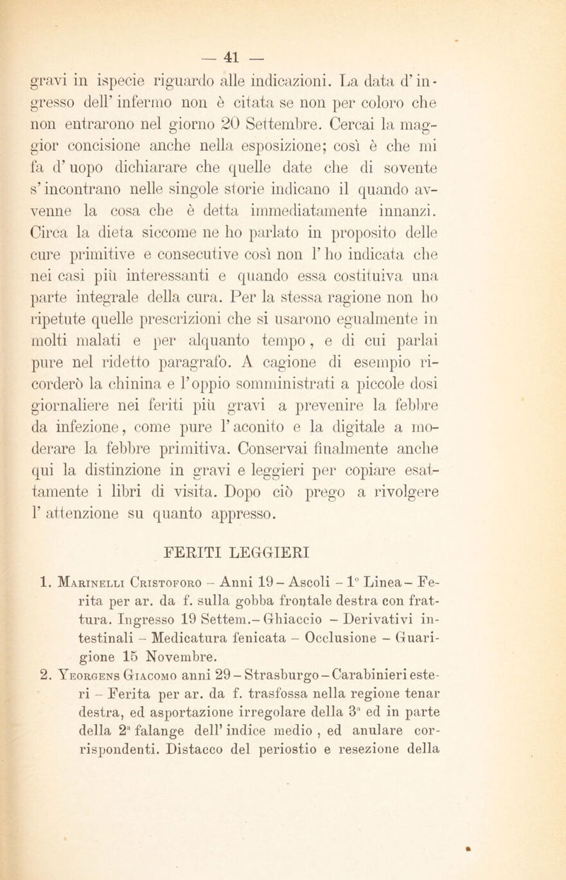 gravi in ispecie riguardo alle indicazioni. La data d’in- gresso dell’ infermo non è citata se non per coloro che non entrarono nel giorno 20 Settembre. Cercai la mag- gior concisione anche nella esposizione; così è che mi fa d’uopo dichiarare che quelle date che di sovente s’incontrano nelle singole storie indicano il quando av- venne la cosa che è detta immediatamente innanzi. Circa la dieta siccome ne ho parlato in proposito delle cure primitive e consecutive così non 1’ ho indicata che nei casi piti interessanti e quando essa costituiva una parte integrale della cura. Per la stessa ragione non ho ripetute quelle prescrizioni che si usarono egualmente in molti malati e per alquanto tempo, e di cui parlai pure nel ridetto paragrafo. A cagione di esempio ri- corderò la chinina e l’oppio somministrati a piccole dosi giornaliere nei feriti più gravi a prevenire la febbre da infezione, come pure l’aconito e la digitale a mo- derare la febbre primitiva. Conservai finalmente anche qui la distinzione in gravi e leggieri per copiare esat- tamente i libri di visita. Dopo ciò prego a involgere 1’ attenzione su quanto appresso. FERITI LEGGIERI 1. Marinelli Cristoforo - Anni 19- Ascoli - 1° Linea - Fe- rita per ar. da f. sulla gobba frontale destra con frat- tura. Ingresso 19 Settem.-Ghiaccio - Derivativi in- testinali - Medicatura fenieata - Occlusione - Guari- gione 15 Novembre. 2. Yeorgens Giacomo anni 29-Strasburgo-Carabinierieste- ri - Ferita per ar. da f. trasfossa nella regione tenar destra, ed asportazione irregolare della 3a ed in parte della 2a falange dell’ indice medio , ed anulare cor- rispondenti. Distacco del periostio e resezione della