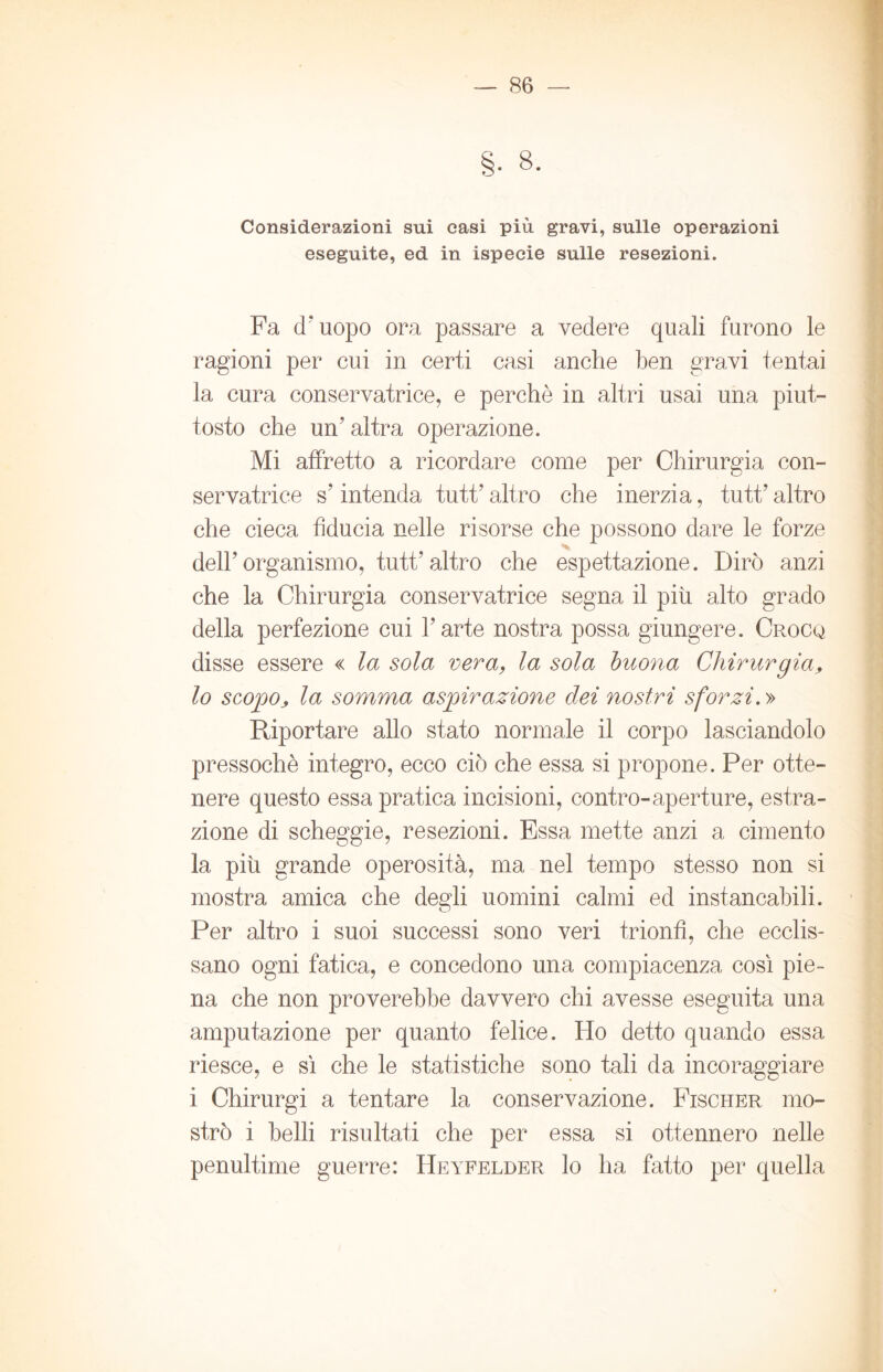 Considerazioni sui casi più gravi, sulle operazioni eseguite, ed in ispecie sulle resezioni. Fa d'uopo ora passare a vedere quali furono le ragioni per cui in certi casi anche ben gravi tentai la cura conservatrice, e perchè in altri usai una piut- tosto che un’altra operazione. Mi affretto a ricordare come per Chirurgia con- servatrice s’intenda tutt’ altro che inerzia, tutt’ altro che cieca fiducia nelle risorse che possono dare le forze dell’organismo, tutt’altro che espettazione. Dirò anzi che la Chirurgia conservatrice segna il più. alto grado della perfezione cui l’arte nostra possa giungere. Croco disse essere « la sola vera, la sola buona Chirurgia, lo scopoj, la somma aspirazione dei nostri sforzi. » Riportare allo stato normale il corpo lasciandolo pressoché integro, ecco ciò che essa si propone. Per otte- nere questo essa pratica incisioni, contro-aperture, estra- zione di scheggie, resezioni. Essa mette anzi a cimento la più grande operosità, ma nel tempo stesso non si mostra amica che degli uomini calmi ed instancabili. Per altro i suoi successi sono veri trionfi, che ecclis- sano ogni fatica, e concedono una compiacenza così pie- na che non proverebbe davvero chi avesse eseguita una amputazione per quanto felice. Ho detto quando essa riesce, e sì che le statistiche sono tali da incoraggiare i Chirurgi a tentare la conservazione. Fischer mo- strò i belli risultati che per essa si ottennero nelle penultime guerre: Heyfelder lo ha fatto per quella