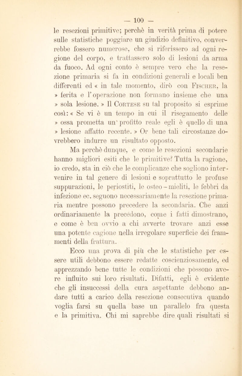 le resezioni primitive; perchè in verità prima di potere sulle statistiche poggiare un giudizio definitivo, conver- rebbe fossero numerose, che si riferissero ad ogni re- gione del corpo, e trattassero solo di lesioni da arma da fuoco. Ad ogni conto è sempre vero che la rese- zione primaria si fa in condizioni generali e locali ben differenti ed « in tale momento, dirò con Fischer, la » ferita e l’operazione non formano insieme che una » sola lesione. » Il Cortese su tal proposito si esprime così : « Se vi è un tempo in cui il risegamento delle » ossa prometta un' profitto reale egli è quello di una » lesione affatto recente. » Or bene tali circostanze do- vrebbero indurre un risultato opposto. Ma perchè dunque, e come le resezioni secondarie hanno migliori esiti che le primitive? Tutta la ragione, io credo, sta in ciò che le complicanze che sogliono inter- venire in tal genere di lesioni e soprattutto le profuse suppurazioni, le periostiti, le osteo - mieliti, le febbri da infezione ec. seguono necessariamente la resezione prima- ria mentre possono precedere la secondaria. Che anzi ordinariamente la precedono, copie i fatti dimostrano, e come è ben ovvio a chi avverte trovare anzi esse una potente cagione nella irregolare superficie dei fram- menti della frattura. Ecco una prova di più che le statistiche per es- sere utili debbono essere redatte coscienziosamente, ed apprezzando bene tutte le condizioni che possono ave- re influito sui loro risultati. Difatti, egli è evidente che gli insuccessi della cura aspettante debbono an- dare tutti a carico della resezione consecutiva quando voglia farsi su quella base un parallelo fra questa e la primitiva. Chi mi saprebbe dire quali risultati si