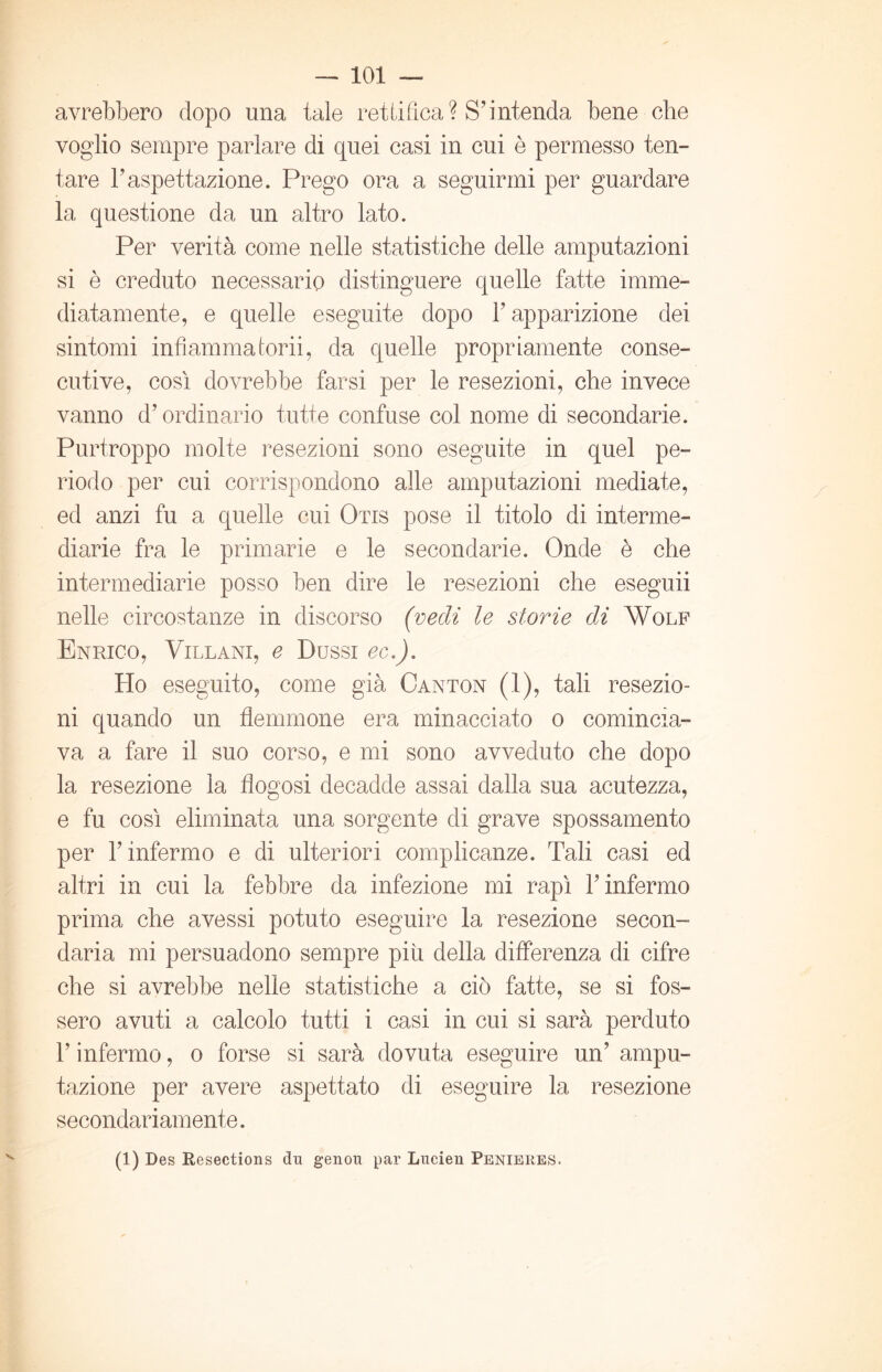 avrebbero dopo una tale rettifica? S’intenda bene che voglio sempre parlare di quei casi in cui è permesso ten- tare l’aspettazione. Prego ora a seguirmi per guardare la questione da un altro lato. Per verità come nelle statistiche delle amputazioni si è creduto necessario distinguere quelle fatte imme- diatamente, e quelle eseguite dopo 1’ apparizione dei sintomi infiammatorii, da quelle propriamente conse- cutive, così dovrebbe farsi per le resezioni, che invece vanno d’ordinario tutte confuse col nome di secondarie. Purtroppo molte resezioni sono eseguite in quel pe- riodo per cui corrispondono alle amputazioni mediate, ed anzi fu a quelle cui Otis pose il titolo di interme- diarie fra le primarie e le secondarie. Onde è che intermediarie posso ben dire le resezioni che eseguii nelle circostanze in discorso (vedi le storie di Wolf Enrico, Villani, e Bussi ec.). Ho eseguito, come già Canton (1), tali resezio- ni quando un flemmone era minacciato o comincia- va a fare il suo corso, e mi sono avveduto che dopo la resezione la flogosi decadde assai dalla sua acutezza, e fu così eliminata una sorgente di grave spossamento per l’infermo e di ulteriori complicanze. Tali casi ed altri in cui la febbre da infezione mi rapì l’infermo prima che avessi potuto eseguire la resezione secon- daria mi persuadono sempre più della differenza di cifre che si avrebbe nelle statistiche a ciò fatte, se si fos- sero avuti a calcolo tutti i casi in cui si sarà perduto V infermo, o forse si sarà dovuta eseguire un’ ampu- tazione per avere aspettato di eseguire la resezione secondariamente. (1) Des Resections du genou par Lucien Penieres.