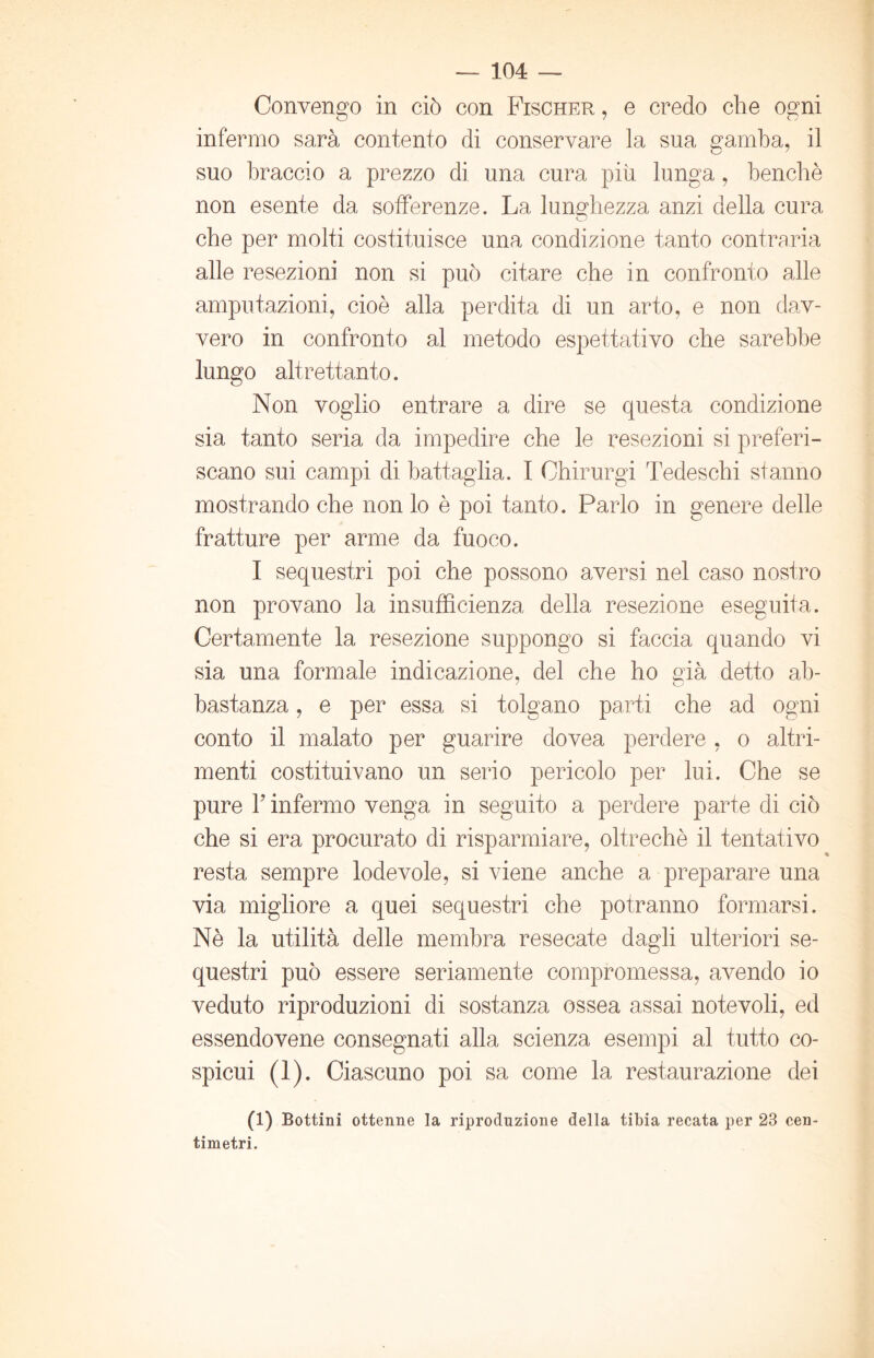 Convengo in ciò con Fischer , e credo che ogni infermo sarà contento di conservare la sua gamba, il suo braccio a prezzo di una cura più lunga, benché non esente da sofferenze. La lunghezza anzi della cura che per molti costituisce una condizione tanto contraria alle resezioni non si può citare che in confronto alle amputazioni, cioè alla perdita di un arto, e non dav- vero in confronto al metodo espettativo che sarebbe lungo altrettanto. Non voglio entrare a dire se questa condizione sia tanto seria da impedire che le resezioni si preferi- scano sui campi di battaglia. I Ohirurgi Tedeschi stanno mostrando che non lo è poi tanto. Parlo in genere delle fratture per arme da fuoco. I sequestri poi che possono aversi nel caso nostro non provano la insufficienza della resezione eseguita. Certamente la resezione suppongo si faccia quando vi sia una formale indicazione, del che ho già detto ab- bastanza , e per essa si tolgano parti che ad ogni conto il malato per guarire dovea perdere , o altri- menti costituivano un serio pericolo per lui. Che se pure T infermo venga in seguito a perdere parte di ciò che si era procurato di risparmiare, oltreché il tentativo resta sempre lodevole, si viene anche a preparare una via migliore a quei sequestri che potranno formarsi. Nè la utilità delle membra resecate dagli ulteriori se- questri può essere seriamente compromessa, avendo io veduto riproduzioni di sostanza ossea assai notevoli, ed essendovene consegnati alla scienza esempi al tutto co- spicui (1). Ciascuno poi sa come la restaurazione dei (1) Bottini ottenne la riproduzione della tibia recata per 28 cen- timetri.