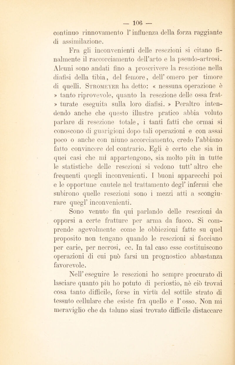 continuo rinnovamento Y influenza della forza raggiante di assimilazione. Fra gli inconvenienti delle resezioni si citano fi- nalmente il raccorciamento dell’arto e la pseudo-artrosi. Alcuni sono andati fino a proscrivere la resezione nella diafìsi della tibia, del femore, dell’omero per timore di quelli. Stromeyer ha detto: « nessuna operazione è » tanto riprovevole, quanto la resezione delle ossa frat- » turate eseguita sulla loro diafìsi. » Peraltro inten- dendo anche che questo illustre pratico abbia voluto parlare di resezione totale, i tanti fatti che ormai si conoscono di guarigioni dopo tali operazioni e con assai poco o anche con niuno accorciamento, credo l’abbiano fatto convincere del contrario. Egli è certo che sia in quei casi che mi appartengono, sia molto piu in tutte le statistiche delle resezioni si vedono tutt’ altro che frequenti quegli inconvenienti. I buoni apparecchi poi e le opportune cautele nel trattamento degl’ infermi che subirono quelle resezioni sono i mezzi atti a scongiu- rare quegl’ inconvenienti. Sono venuto fin qui parlando delle resezioni da opporsi a certe fratture per arma da fuoco. Si com- prende agevolmente come le obbiezioni fatte su quel proposito non tengano quando le resezioni si facciano per carie, per necrosi, ec. In tal caso esse costituiscono operazioni di cui può farsi un prognostico abbastanza favorevole. Nell’ eseguire le resezioni ho sempre procurato di lasciare quanto piu ho potuto di periostio, nè ciò trovai cosa tanto difficile, forse in virtù del sottile strato di tessuto cellulare che esiste fra quello e l’osso. Non mi meraviglio che da taluno siasi trovato difficile distaccare