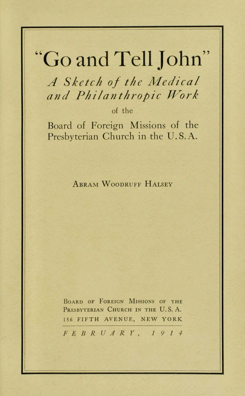 “Go and Tell John” A Sketch of the Medical and Philanthropic Work of the Board of Foreign Missions of the Presbyterian Church in the U.S.A. Abram Woodruff Halsey Board of Foreign Missions of the Presbyterian Church in the U. S. A. 156 FIFTH AVENUE, NEW YORK FEBRUARY, 19 14