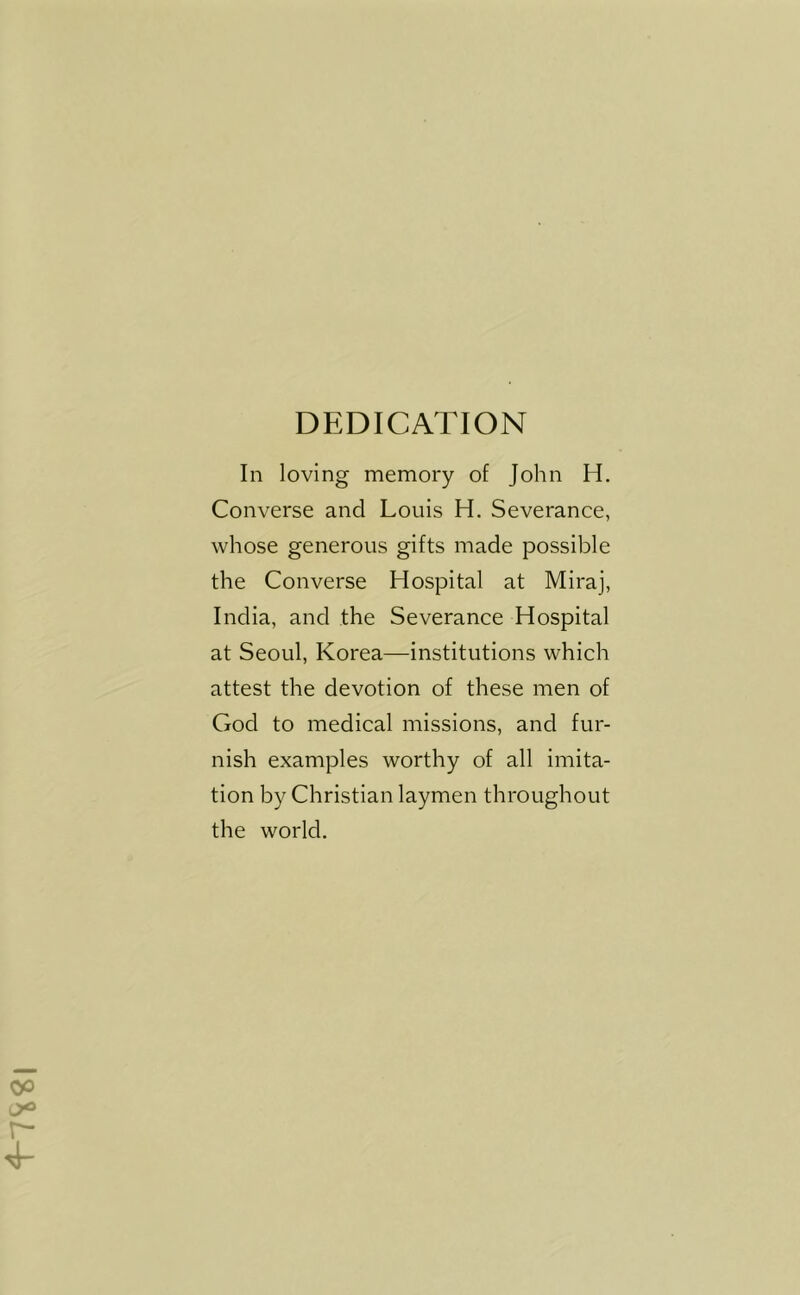 DEDICATION In loving memory of John H. Converse and Louis H. Severance, whose generous gifts made possible the Converse Hospital at Miraj, India, and the Severance Hospital at Seoul, Korea—institutions which attest the devotion of these men of God to medical missions, and fur- nish examples worthy of all imita- tion by Christian laymen throughout the world.