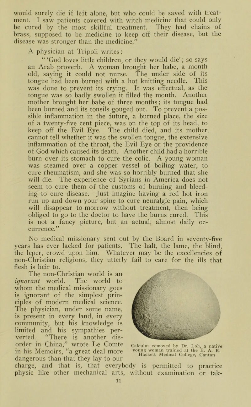 would surc'Iy die if left alone, but who could be saved with treat- iiient. 1 saw patients covered with witch medicine that could only be cured by the most skillful treatment. They had chains of brass, supposed to be medicine to keep off their disease, but the disease was stronger than the medicine.” A physician at Tripoli writes: ” ‘God loves little children, or they would die’; so says an Arab proverb. A woman brought her babe, a month old, saying it could not nurse. The under side of its tongue had been burned with a hot knitting needle. This was done to prevent its crying. It was effectual, as the tongue was so badly swollen it filled the mouth. Another mother brought her babe of three months; its tongue had been burned and its tonsils gouged out. To prevent a pos- sible inflammation in the future, a burned place, the size of a twenty-five cent piece, was on the top of its head, to keep off the Evil Eye. The child died, and its mother cannot tell whether it was the swollen tongue, the extensive inflammation of the throat, the Evil Eye or the providence of God which caused its death. Another child had a horrible burn over its stomach to cure the colic. A young woman was steamed over a copper vessel of boiling water, to cure rheumatism, and she was so horribly burned that she will die. The experience of Syrians in America does not seem to cure them of the customs of burning and bleed- ing to cure disease. Just imagine having a red hot iron run up and down )four spine to cure neuralgic pain, which will disappear to-morrow without treatment, then being obliged to go to the doctor to have the burns cured. This is not a fancy picture, but an actual, almost daily oc- currence.” No medical missionary sent out by the Board in seventy-five years has ever lacked for patients. The halt, the lame, the blind, the leper, crowd upon him. Whatever may be the excellencies of non-Christian religions, they utterly fail to care for the ills that flesh is heir to. The non-Christian world is an ignorant world. The world to whom the medical missionary goes is ignorant of the simplest prin- ciples of modern medical science. The physician, under some name, is present in every land, in every community, but his knowledge is limited and his sympathies per- verted. “There is another dis- order in China,” wrote Le Comte in his Memoirs, “a great deal more dangerous than that they lay to our charge, and that is, that everybody is permitted to practice physic like other mechanical arts, without examination or tak- 11 Calculus removed by Dr. Lob, a native young woman trained at the E. A. K. Ilackett Medical College, Canton