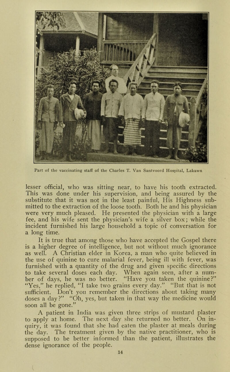 Part of the vaccinating staff of the Charles T. Van Santvoord Hospital, Lakawn lesser official, who was sitting near, to have his tooth extracted. This was done under his supervision, and being assured by tbe substitute that it was not in the least painful. His Highness sub- mitted to tbe extraction of the loose tooth. Both he and his physician were very much pleased. He presented the physician with a large fee, and his wife sent the physician’s wife a silver box; while the incident furnished his large household a topic of conversation for a long time. It is true that among those who have accepted the Gospel there is a higher degree of intelligence, but not witbout mucb ignorance as well. A Christian elder in Korea, a man who quite believed in the use of quinine to cure malarial fever, being ill with fever, was furnished with a quantity of the drug and given specific directions to take several doses each day. When again seen, after a num- ber of days, he was no better. “Have you taken tbe quinine?” “Yes,” he replied, “I take two grains every day.” “But that is not sufficient. Don’t you remember tbe directions about taking many doses a day?” “Oh, yes, but taken in that way the medicine would soon all be gone.” A patient in India was given three strips of mustard plaster to apply at home. The next day she returned no better. On in- quiry, it was found that she had eaten the plaster at meals during the day. The treatment given by tbe native practitioner, who is supposed to be better informed than the patient, illustrates the dense ignorance of the people.