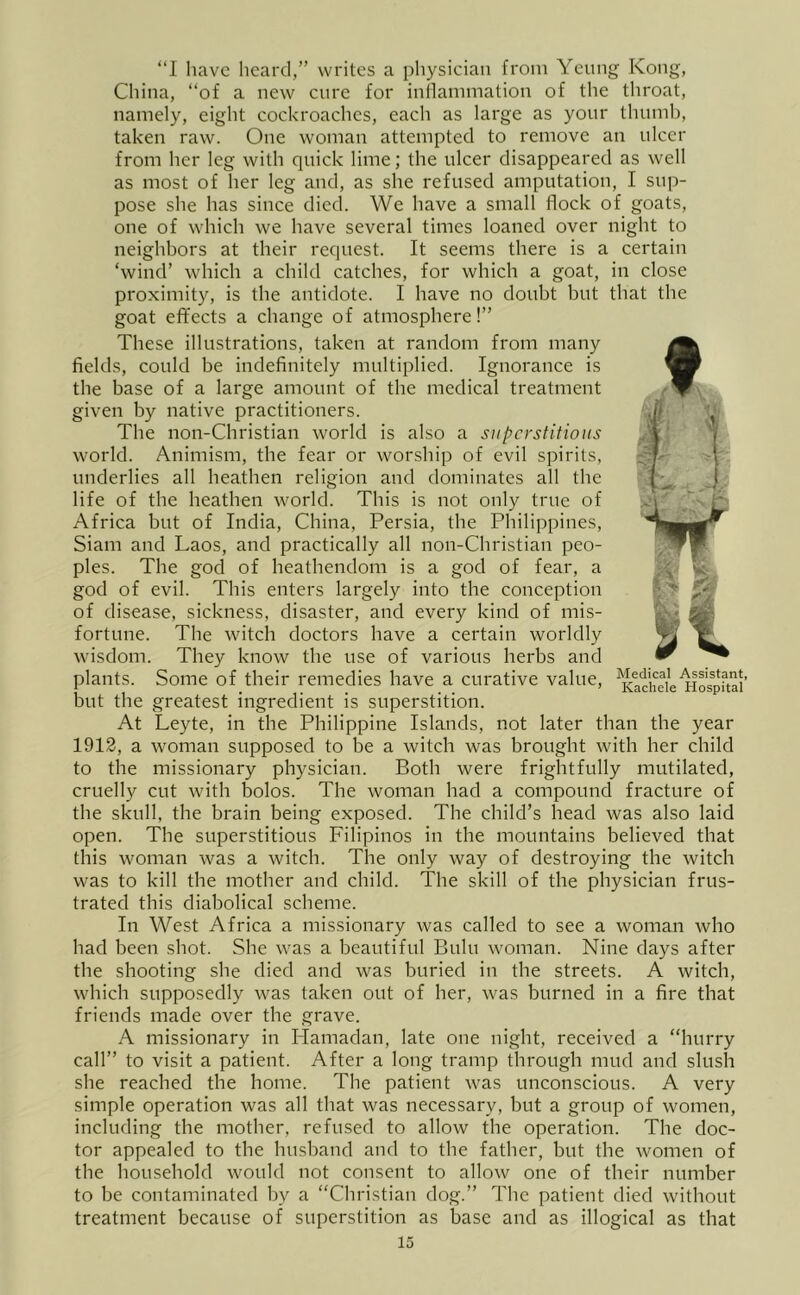 “I have heard,” writes a physician from Yeung Kong, China, “of a new cure for inflammation of the throat, namely, eight cockroaches, each as large as your thumb, taken raw. One woman attempted to remove an ulcer from her leg with quick lime; the ulcer disappeared as well as most of her leg and, as she refused amputation, I sup- pose she has since died. We have a small flock of goats, one of which we have several times loaned over night to neighbors at their request. It seems there is a certain ‘wind’ which a child catches, for which a goat, in close proximity, is the antidote. I have no doubt but that the goat effects a change of atmosphere!” These illustrations, taken at random from many fields, could be indefinitely multiplied. Ignorance is the base of a large amount of the medical treatment given by native practitioners. The non-Christian world is also a superstitions world. Animism, the fear or worship of evil spirits, underlies all heathen religion and dominates all the life of the heathen world. This is not only true of Africa but of India, China, Persia, the Philippines, Siam and Laos, and practically all non-Christian peo- ples. The god of heathendom is a god of fear, a god of evil. This enters largely into the conception of disease, sickness, disaster, and every kind of mis- fortune. The witch doctors have a certain worldly wisdom. They know the use of various herbs and plants. Some of their remedies have a curative value, ^Kacheie'^ospfui' but the greatest ingredient is superstition. At Leyte, in the Philippine Islands, not later than the year 1912, a woman supposed to be a witch was brought with her child to the missionary physician. Both were frightfully mutilated, cruelly cut with bolos. The woman had a compound fracture of the skull, the brain being exposed. The child’s head was also laid open. The superstitious Filipinos in the mountains believed that this woman was a witch. The only way of destroying the witch was to kill the mother and child. The skill of the physician frus- trated this diabolical scheme. In West Africa a missionary was called to see a woman who had been shot. She was a beautiful Bulu woman. Nine days after the shooting she died and was buried in the streets. A witch, which supposedly was taken out of her, was burned in a fire that friends made over the grave. A missionary in Hamadan, late one night, received a “hurry call” to visit a patient. After a long tramp through mud and slush she reached the home. The patient was unconscious. A very simple operation was all that was necessary, but a group of women, including the mother, refused to allow the operation. The doc- tor appealed to the hushand and to the father, but the women of the household would not consent to allow one of their number to be contaminated by a “Christian dog.” The patient died without treatment because of superstition as base and as illogical as that