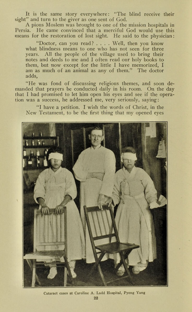 It is the same story everywhere: “The blind receive their sight” and turn to the giver as one sent of Clod. A pious Moslem was brought to one of the mission hospitals in Persia. He came convinced that a merciful God would use this means for the restoration of lost sight. He said to the physician: “Doctor, can you read? .... Well, then you know what blindness means to one who has not seen for three years. All the people of the village used to bring their notes and deeds to me and I often read our holy books to them, but now except for the little I have memorized, I am as much of an animal as any of them.” The doctor adds, “He was fond of discussing religious themes, and soon de- manded that prayers be conducted daily in his room. On the day that I had promised to let him open his eyes and see if the opera- tion was a success, he addressed me, very seriously, saying: “I have a petition. I wish the words of Christ, in the New Testament, to be the first thing that my opened eyes