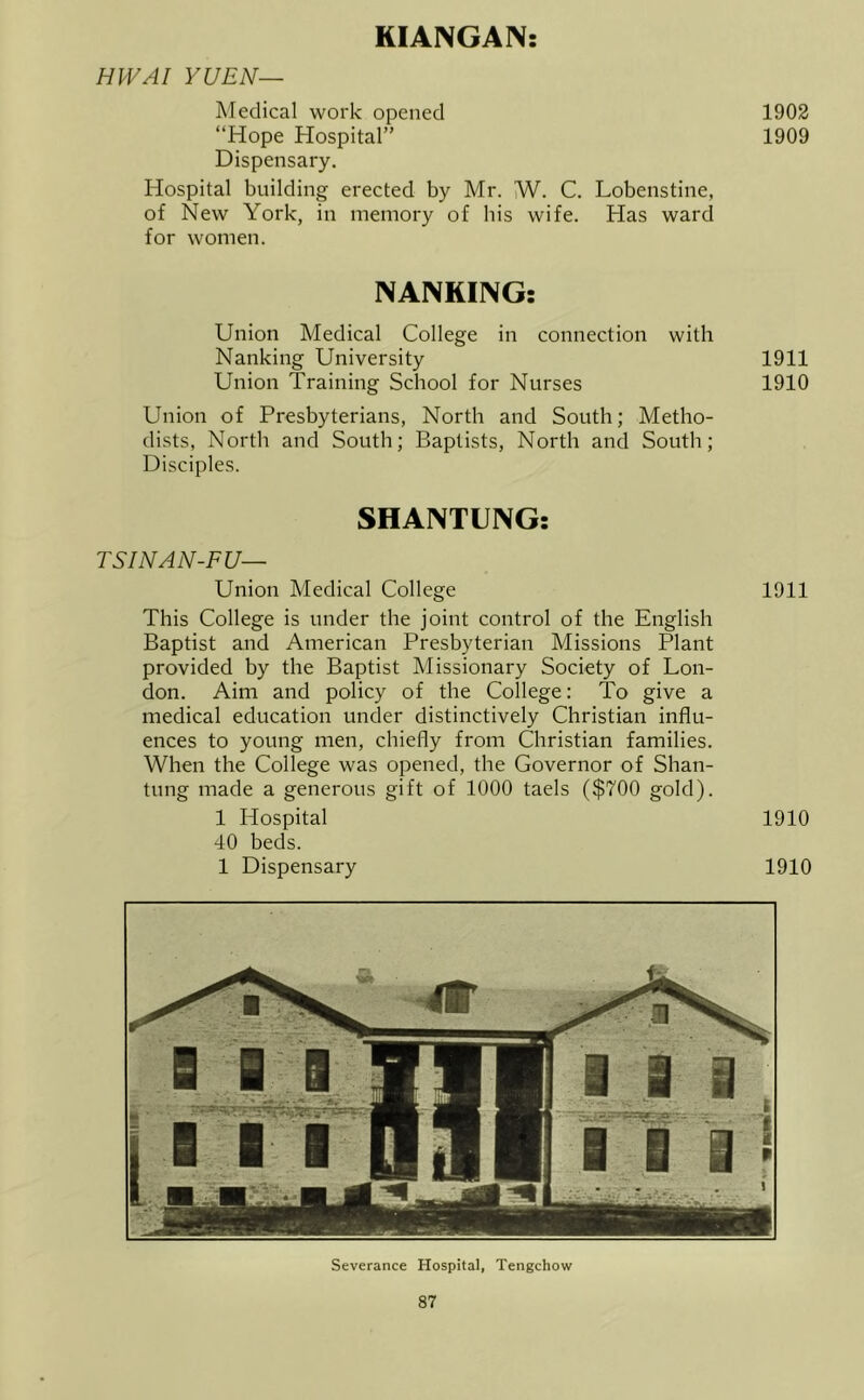KIANGAN: HWAI YUEN— Medical work opened 1902 “Hope Hospital” 1909 Dispensary. Hospital building erected by Mr. NJ. C. Lobenstine, of New York, in memory of his wife. Has ward for women. NANKING; Union Medical College in connection with Nanking University 1911 Union Training School for Nurses 1910 Union of Presbyterians, North and South; Metho- dists, North and South; Baptists, North and South; Disciples. SHANTUNG: TSINAN-FU— Union Medical College 1911 This College is under the joint control of the English Baptist and American Presbyterian Missions Plant provided by the Baptist Missionary Society of Lon- don. Aim and policy of the College: To give a medical education under distinctively Christian influ- ences to young men, chiefly from Christian families. When the College was opened, the Governor of Shan- tung made a generous gift of 1000 taels ($700 gold). 1 Hospital 1910 40 beds. 1 Dispensary 1910 Severance Hospital, Tengchow