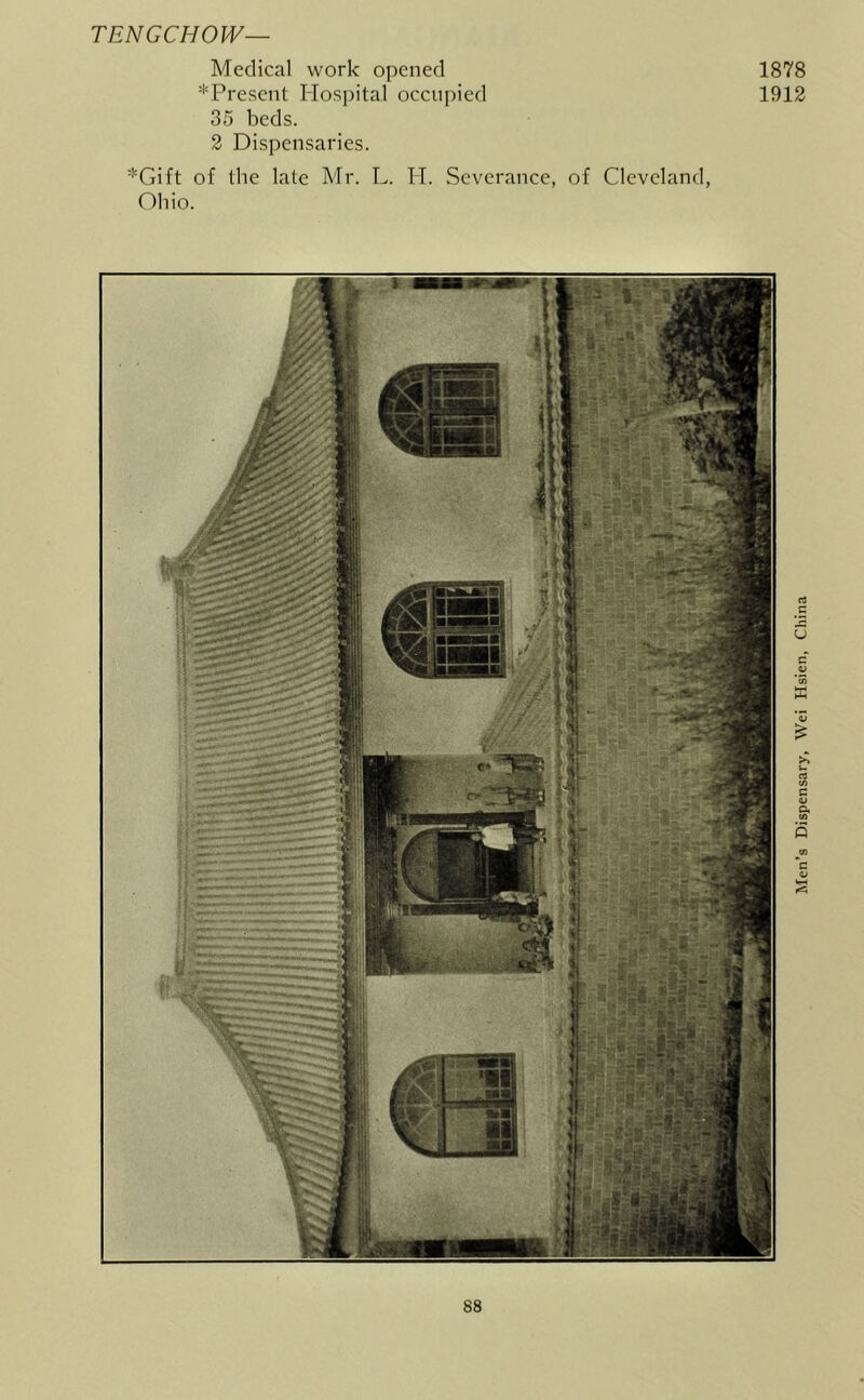 TENGCHOW— Medical work opened 1878 ''Trescnt Hospital occupied 1912 35 beds. 2 Dispensaries. *Gift of the late Mr. L. H. Severance, of Cleveland, Ohio. Men’s Dispensary, Wei Hsien, China