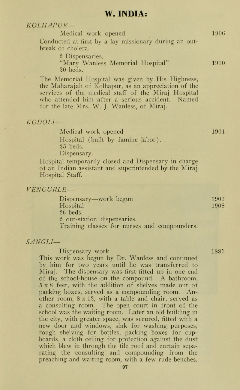 W. INDIA: KOLHAPUR— Medical work opened Conduclcd at first by a lay ndssionary during an out- break of cholera. 2 Dispensaries. “Mary Wanlcss Memorial Hospital” IblO 20 beds. Tbe Memorial Hospital was given by His Highness, the Maharajah of Kolhapur, as an appreciation of the services of the medical staff of the Miraj Hospital who attended him after a serious accident. Named for the late Mrs. W. J. Wanlcss, of Miraj. KODOLI— Medical work opened 1901 Hospital (built by famine labor). 25 beds. Dispensary. Hospital temporarily closed and Dispensary in charge of an Indian assistant and superintended by the Miraj Hospital Staff. V ENG U RLE— Dispensary—work begun 1907 Hospital 1908 26 beds. 2 out-station dispensaries. Training classes for nurses and compounders. SANGLI— Dispensary work 1887 This work was begun by Dr. Wanless and continued by him for two years until he was transferred to Miraj. The dispensary was first fitted up in one end of the school-house on the compound. A bathroom, 5x8 feet, with the addition of shelves made out of packing boxes, served as a compounding room. An- other room, 8 x 12, with a table and chair, served as a consulting room. The open court in front of the school was the waiting room. Later an old building in the city, with greater space, was secured, fitted with a new door and windows, sink for washing purposes, rough shelving for bottles, packing boxes for cup- boards, a cloth ceiling for protection against the dust which blew in through the tile roof and curtain sepa- rating the consulting and compounding from the preaching and waiting room, with a few rude benches.