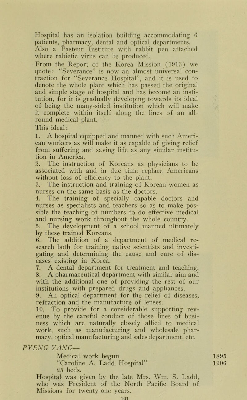 Hospital has an isolation building accommodating G IKitients, pharmacy, dental and optical departments. Also a Tasteur Institute with rabbit pen attached where rabietic virus can he produced. From the Report of the Korea Mission (l‘J13) we quote: Severance” is now an almost universal con- traction for Severance Hospital”, and it is used to denote the whole plant which has passed the original and simple stage of hospital and has become an insti- tution, for it is gradually developing towards its ideal of being the many-sided institution which will make it complete within itself along the lines of an all- round medical plant. This ideal: 1. A hospital equipped and manned with such Ameri- can workers as will make it as capable of giving relief from suffering and saving life as any similar institu- tion in America. 2. The instruction of Koreans as physicians to be associated with and in due time replace Americans without loss of efficiency to the plant. 3. The instruction and training of Korean women as nurses on the saane basis as the doctors. 4. The training of specially capable doctors and nurses as specialists and teachers so as to make pos- sible the teaching of numbers to do effective medical and nursing work throughout the whole country. 5. The development of a school manned ultimately by these trained Koreans. 6. The addition of a department of medical re- search both for training native scientists and investi- gating and determining the cause and cure of dis- eases existing in Korea. 7. A dental department for treatment and teaching. 8. A pharmaceutical department with similar aim and with the additional one of providing the rest of our institutions with prepared drugs and appliances. 9. An optical department for the relief of diseases, refraction and the manufacture of lenses. 10. To provide for a considerable supporting rev- enue by the careful conduct of those lines of busi- ness which are naturally closely allied to medical work, such as manufacturing and wholesale phar- macy, optical manufacturing and sales department, etc. PYENG YANG— Medical work begun “Caroline A. Ladd Hospital” 25 beds. Hospital was given by the late Mrs. Wm. S. Ladd, who was President of the North Pacific Board of Missions for twenty-one years. 101 1895 1906