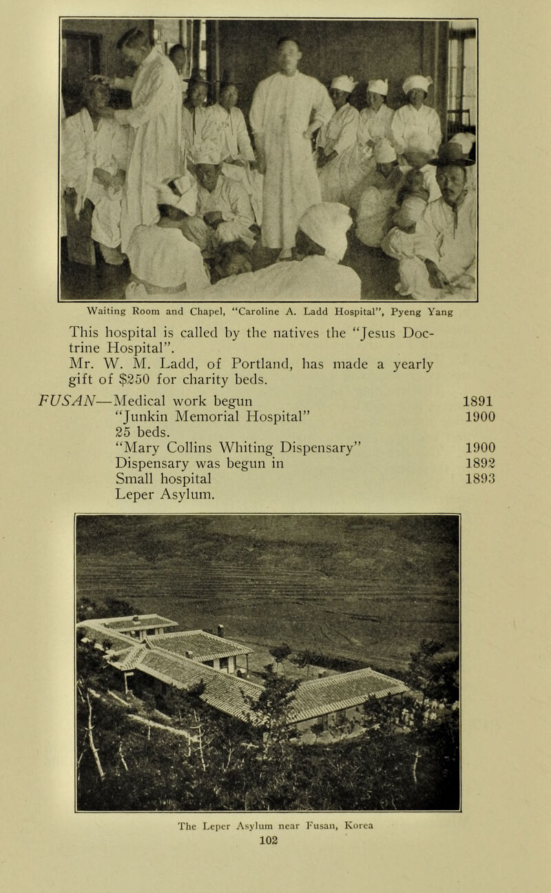 Waiting Room and Chapel, “Caroline A. Ladd Hospital”, Pyeng Yang This hospital is called by the natives the “Jesus Doc- trine Hospital”. Mr. W. M. Ladd, of Portland, has made a yearly gift of $250 for charity beds. FUSAN—Medical work begun 1891 “Junkin Memorial Hospital” 1900 25 beds. “Mary Collins Whiting Dispensary” 1900 Dispensary was begun in 1892 Small hospital 1893 Leper Asylum. The Leper Asylum near Fiisan, Korea