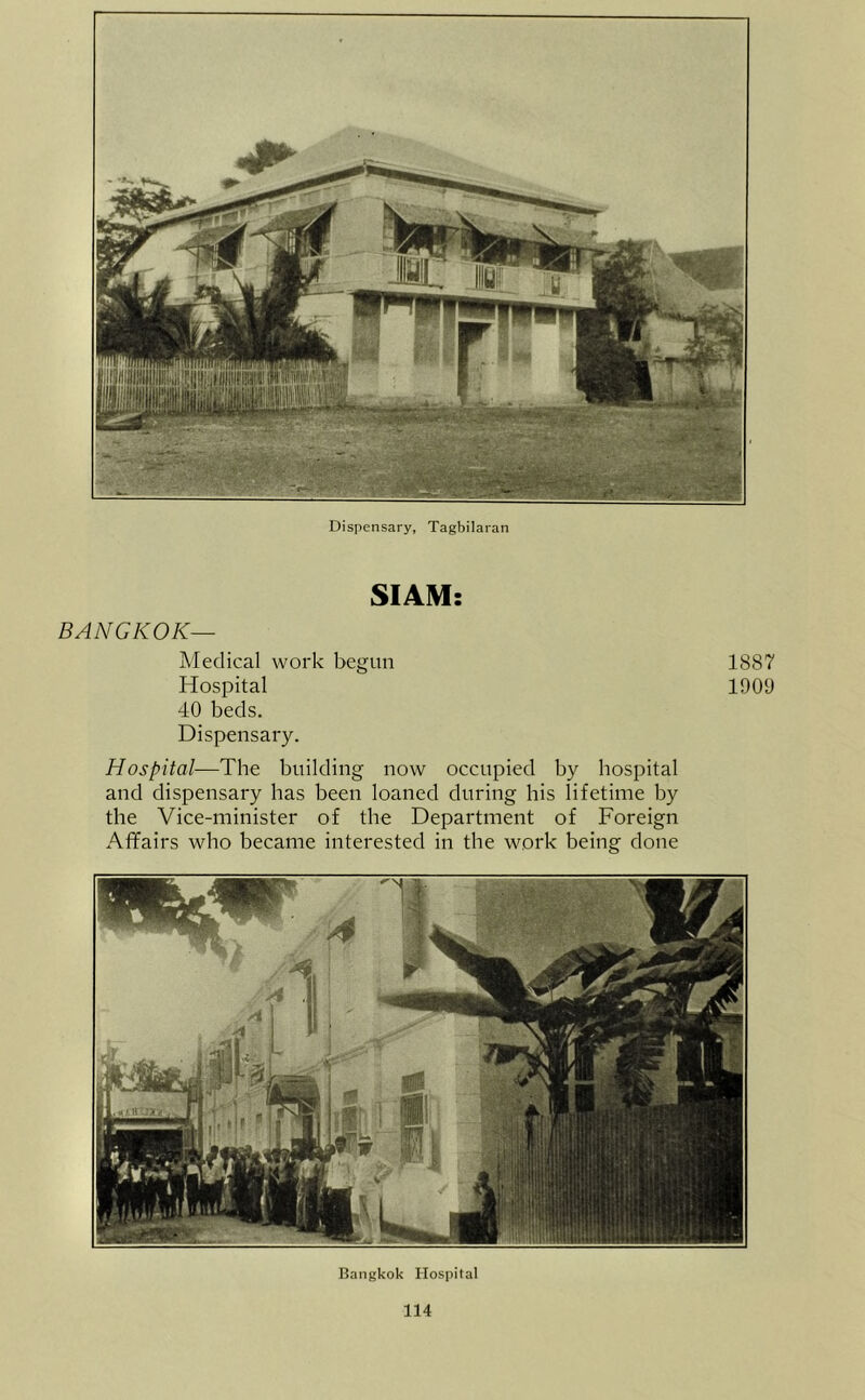 Dispensary, Tagbilaran SIAM: BANGKOK— Medical work begun Hospital 40 beds. Dispensary. Hospital—The building now occupied by hospital and dispensary has been loaned during his lifetime by the Vice-minister of the Department of Foreign Affairs who became interested in the work being done 1887 1909 Bangkok Hospital