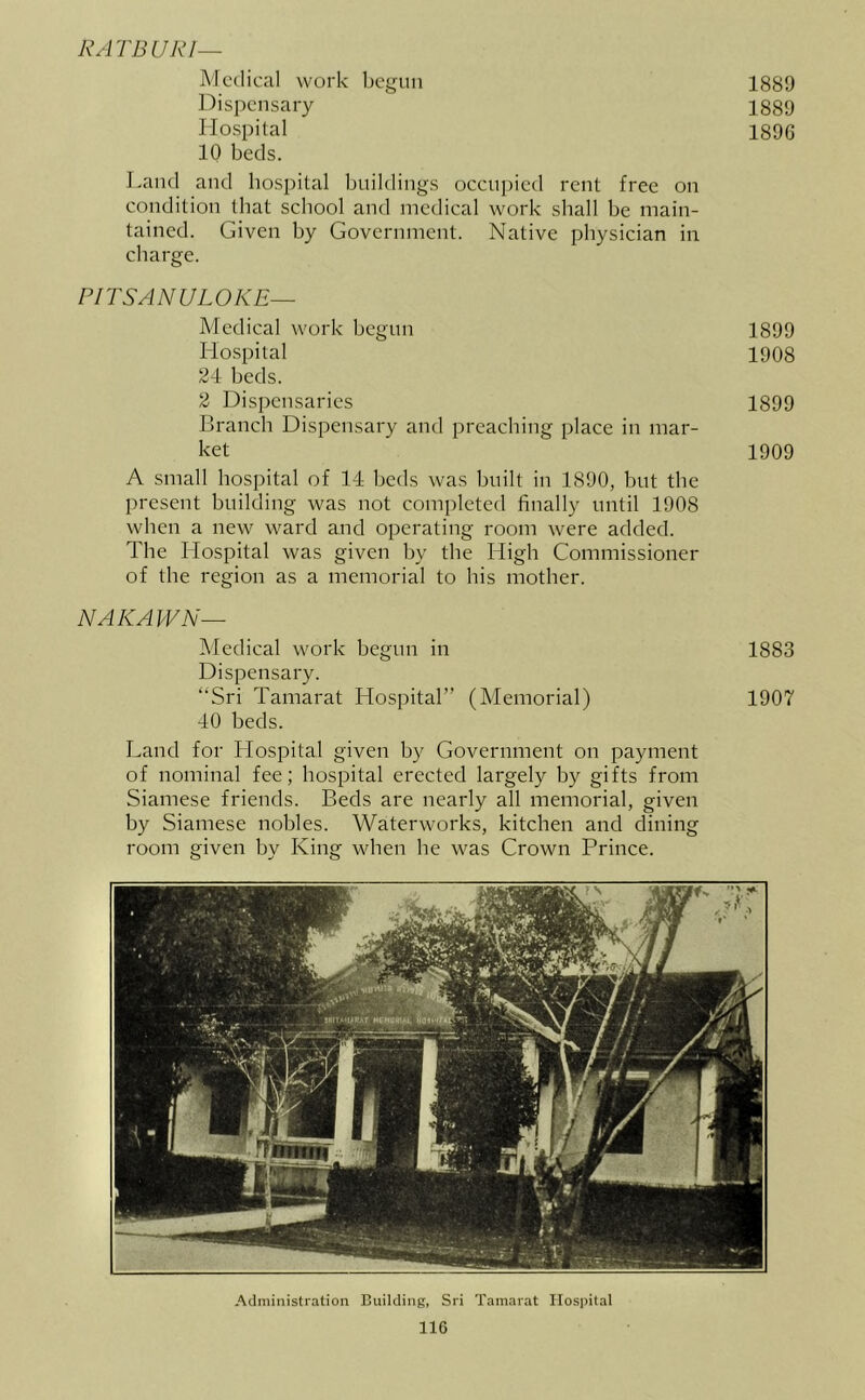 RATBURI— Medical work begun Dispensary Hospital 10 beds. Land and hospital buildings occupied rent free on condition that school and medical work shall be main- tained. Given by Government. Native physician in charge. PITSANULOKE— Medical work begun Hospital 24 beds. 2 Dispensaries Branch Dispensary and preaching place in mar- ket A small hospital of 14 beds was built in 1890, but the present building was not completed finally until 1908 when a new ward and operating room were added. The Hospital was given by the High Commissioner of the region as a memorial to his mother. NAKAWN— Medical work begun in Dispensary. “Sri Tamarat Hospital” (Memorial) 40 beds. Land for Hospital given by Government on payment of nominal fee; hospital erected largely by gifts from Siamese friends. Beds are nearly all memorial, given by Siamese nobles. Waterworks, kitchen and dining room given by King when he was Crown Prince. 1889 1889 1896 1899 1908 1899 1909 1883 1907 Administration Building, Sri Tamarat Hospital