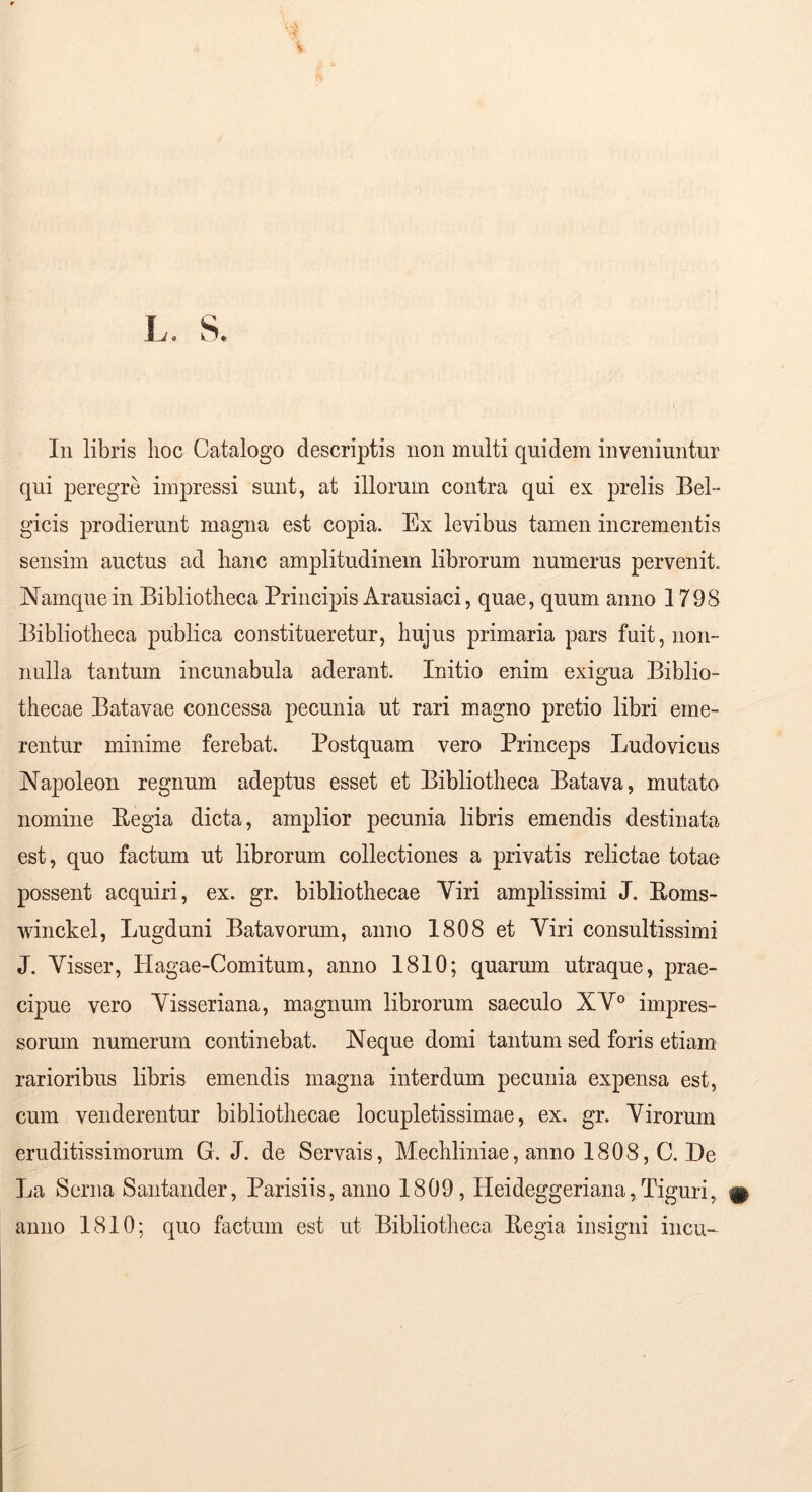 qui peregre impressi sunt, at illorum contra qui ex prelis Bel- gicis prodierunt magna est copia. Ex levibus tamen incrementis sensim auctus ad hanc amplitudinem librorum numerus pervenit. Namque in Bibliotheca Principis Arausiaci, quae, quum anno 1798 Bibliotheca publica constitueretur, hujus primaria pars fuit, non- nulla tantum incunabula aderant. Initio enim exigua Biblio- thecae Batavae concessa pecunia ut rari magno pretio libri eme- rentur minime ferebat. Postquam vero Princeps Ludovicus Napoleon regnum adeptus esset et Bibliotheca Batava, mutato nomine Eegia dicta, amplior pecunia libris emendis destinata est, quo factum ut librorum collectiones a privatis relictae totae possent acquiri, ex. gr. bibliothecae Yiri amplissimi J. Eoms- winckel, Lugduni Batavorum, anno 1808 et Viri consultissimi J. Visser, Hagae-Comitum, anno 1810; quarum utraque, prae- cipue vero Visseriana, magnum librorum saeculo XV° impres- sorum numerum continebat. Neque domi tantum sed foris etiam rarioribus libris emendis magna interdum pecunia expensa est, cum venderentur bibliothecae locupletissimae, ex. gr. Virorum eruditissimorum G. J. de Servais, Mechliniae, anno 1808, C. De La Serna Santander, Parisiis, anno 1809, Heideggeriana, Tiguri, anno 1810; quo factum est ut Bibliotheca Eegia insigni incu-