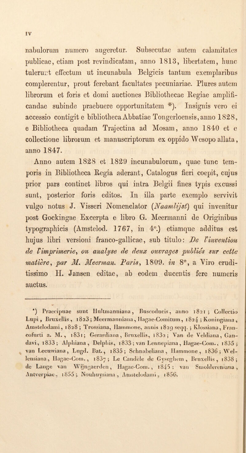 iiabulorum numero augeretur. Subsecutae autem calamitates publicae, etiam post re vindicatam, anno 1813, libertatem, hunc tulerunt efiectum ut incunabula Belgicis tantum exemplaribus complerentur, prout ferebant facultates pecuniariae. Plures autem librorum et foris et domi auctiones Bibliothecae Begiae amplifi- candae subinde praebuere opportunitatem Insignis vero ei accessio contigit e bibliotheca Abbatiae Tongerloensis, anno 1828, e Bibliotheca quadam Trajectina ad Mosam, anno 1840 et e collectione librorum et manuscriptorum ex oppido Wesopo allata, anno 1847. Anno autem 1828 et 1829 incunabulorum, quae tunc tem- poris in Bibliotheca Regia aderant. Catalogus fieri coepit, cujus prior pars continet libros qui intra Belgii fines typis excussi sunt, posterior foris editos. In illa parte exemplo servivit vulgo notus J. Visseri Nomenclator (Naamlijst) qui invenitur post Gockingae Excerpta e libro G. Meermanni de Originibus typographicis (Amstelod. 1767, in 4‘\) etiamque additus est hujus libri versioni franco-gallicae, sub titulo: De Vinvention de Vimjjrimerie^ ou analyse de deux oumages piblies siir cette matiere^ par M, Meerman. Daris^ 1809. in 8®, a Viro erudi- tissimo H. Jansen editae, ab eodem ducentis fere numeris auctus. *) Praecipuae sunt Uullmanniana, Buscodueis, anno 1821; Collectio Lupi, Bruxellis , 1828 ; Meerrnanniana, I Ia.ae-Coniitutn , 1824 ; Koningiana , Amstelodami, 1828 ; Trossiana, Hammone, annis 1829 seqq. ; Klossiana, Fran- cofurti a. M. , i83i; Gerardiana, Bruxellis, 1882; Van de Veldiana, Gan- davi, 1888; Alpliiana , Delphis, 1833 ; van Lennepiana , Hagae-Com., i835 ; van Leeuwiana, Lugd. Bat., i835; Schnabeliana , Hammone, i836;\Vel- tensiana, Ilagae-Com., 1887; Le Candele de Gysegliein , Bruxellis, i838; de Lange van Wijngaerden, Hagae-Gom., i845 ; van Srnoldereniana ^ -^ntverpiae, i855;, Nouhuysiana, Amstelodami, iSSG.