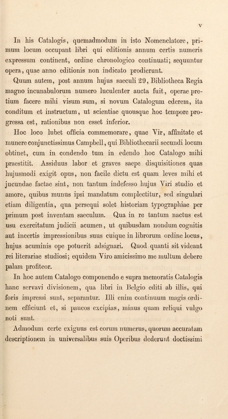 In his Catalogis, quemadmodum in isto Nomenclatore, pri- mum locum occupant libri qui editionis annum certis numeris expressum continent, ordine chronologico continuati; sequuntur opera, quae anno editionis non indicato prodierunt. Quum autem, post annum hujus saeculi 29, Bibliotheca Eegia magno incunabulorum numero luculenter aucta fuit, operae pre- tium facere mihi visum sum, si novum Catalogum ederem, ita conditum et instructum, ut scientiae quousque hoc tempore pro- gressa est, rationibus non esset inferior. Hoc loco lubet officia commemorare, quae Vir, affinitate et munere conjunctissimus Campbell, qui Bibliothecarii secundi locum obtinet, cum in condendo tum in edendo hoc Catalogo mihi praestitit. Assiduus labor et graves saepe disquisitiones quas hujusmodi exigit opus, non facile dictu est quam leves mihi et jucundae factae sint, non tantum indefesso hujus Viri studio et amore, quibus munus ipsi mandatum complectitur, sed singulari etiam diligentia, qua persequi solet historiam typographiae per primum post inventam saeculum. Qua in re tantum nactus est usu exercitatum judicii acumen, ut quibusdam nondum cognitis aut incertis impressionibus suus cuique in librorum ordine locus, hujus acuminis ope potuerit adsignari. Quod quanti sit videant rei literariae studiosi; equidem Viro amicissimo me multum debere palam profiteor. In hoc autem Catalogo componendo e supra memoratis Catalogis hanc servavi divisionem, qua libri in Belgio editi ab illis, qui foris impressi sunt, separantur. Illi enim continuum magis ordi- nem efficiunt et, si paucos excipias, minus quam reliqui vulgo noti sunt. Admodum certe exiguus est eorum numerus, quorum accuratam descriptionem in universalibus suis Operibus dederunt doctissimi