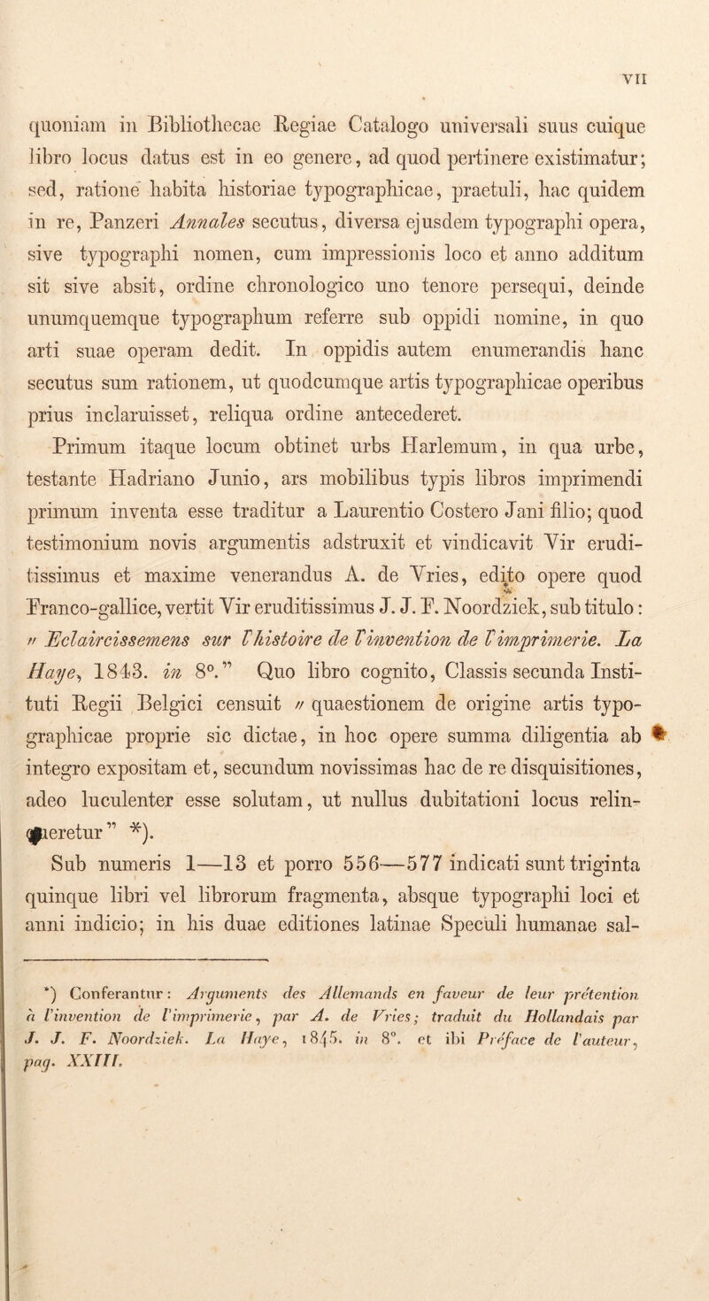 quoniam in Bibliothecae Begiae Catalogo universali suus cuique libro locus datus est in eo genere, ad quod pertinere existimatur; sed, ratione habita historiae typographicae, praetuli, hac quidem in re, Panzeri Annales secutus, diversa ejusdem typograplii opera, sive typographi nomen, cum impressionis loco et anno additum sit sive absit, ordine chronologico uno tenore persequi, deinde unumquemque typographum referre sub oppidi nomine, in quo arti suae operam dedit. In oppidis autem enumerandis hanc secutus sum rationem, ut quodcumque artis typographicae operibus prius inclaruisset, reliqua ordine antecederet. Primum itaque locum obtinet urbs Harlemum, in qua urbe, testante Hadriano Junio, ars mobilibus typis libros imprimendi primum inventa esse traditur a Laurentio Costero Jani filio; quod testimonium novis argumentis adstruxit et vindicavit Yir erudi- tissimus et maxime venerandus A. de Yries, edito opere quod *A. Pranco-gallice, vertit Yir eruditissimus J. J. P. Noordziek, sub titulo: // Eclaircissemens sur VJiistoire de Vinvention de Vimprimerie. La Haye^ 1843. in 8°. ” Quo libro cognito, Classis secunda Insti- tuti Eegii Belgici censuit // quaestionem de origine artis typo- graphicae proprie sic dictae, in hoc opere summa diligentia ab ^ integro expositam et, secundum novissimas hac de re disquisitiones, adeo luculenter esse solutam, ut nullus dubitationi locus relin- qpieretur’’ *). Sub numeris 1—13 et porro 556—577 indicati sunt triginta quinque libri vel librorum fragmenta, absque typographi loci et anni indicio; in his duae editiones latinae Speculi humanae sal- ‘) Conferantur: Argume^its des Allemands en faveur de leur pretention a Vinvention de l'imprimerie ^ par A. de Vries; traduit du Hollandais par J. J. F. Noordziek. La Uaye., 184-'>* in 8. et ibi Preface de tauteiir^ pag. xxnr.