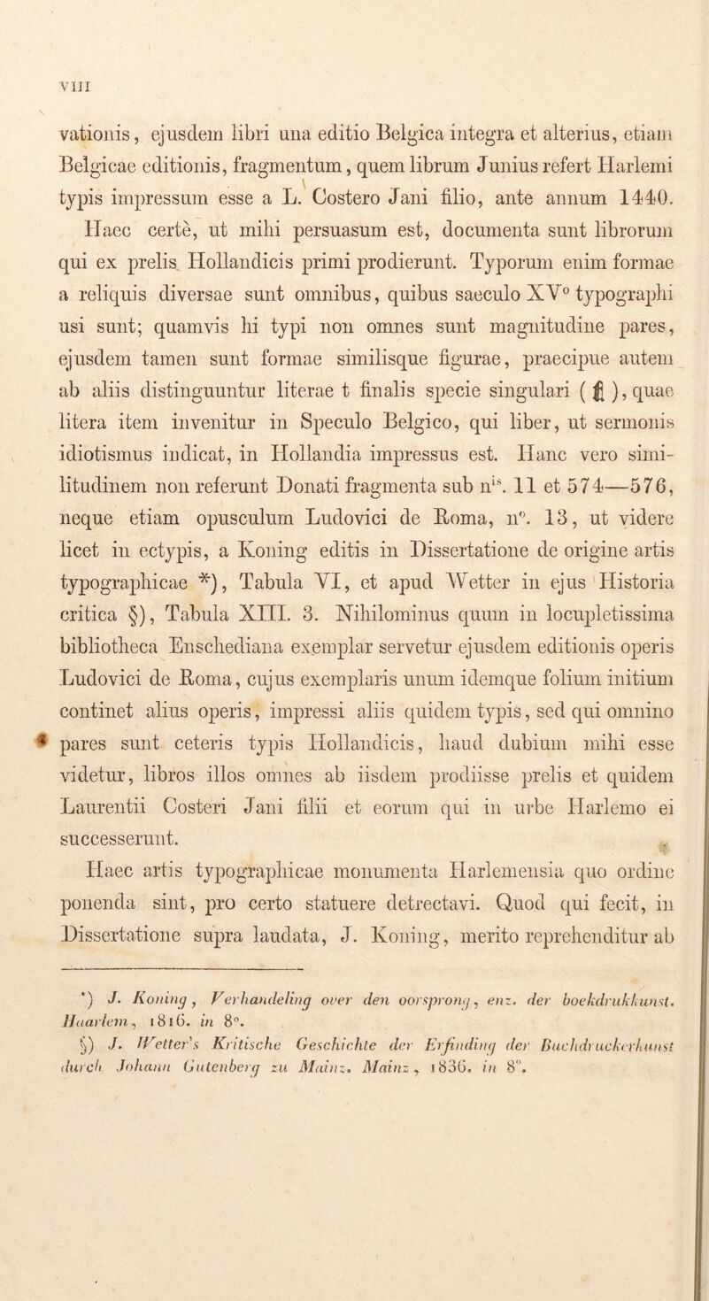 YIJI vatioiiis, ejusdem libri una editio Belgica integra et alterius, etiam Belgicae editionis, fragmentum, quem librum Junius refert Harlerni typis impressum esse a L. Costero Jani filio, ante annum 1440. llaec certe, ut mihi persuasum est, documenta sunt librorum qui ex prelis. Hollandicis primi prodierunt. Typorum enim formae a reliquis diversae sunt omnibus, quibus saeculo XV° typograplii usi sunt; quamvis lii typi non omnes sunt magnitudine pares, ejusdem tamen sunt formae similisque figurae, praecipue autem ab aliis distinguuntur literae t finalis specie singulari ( J ),quae litera item invenitur in Speculo Belgico, qui liber, ut sermonis idiotismus indicat, in Hollandia impressus est. Hanc vero simi- litudinem non referunt Donati fragmenta sub n‘^ 11 et 574—576, neque etiam opusculum Ludovici de Roma, n'\ 13, ut videre licet in ectypis, a Koning editis in Dissertatione de origine artis typographicae *), Tabula VI, et apud Wetter in ejus Historia critica §), Tabula XIII. 3. Nihilominus quum in locupletissima bibliotheca Enschediana exemplar servetur ejusdem editionis operis Ludovici de Roma, cujus exemplaris unum idemque folium initium continet alius operis, impressi aliis quidem typis, sed qui omnino ^ pares sunt ceteris typis Hollandicis, haud dubium mihi esse videtur, libros illos omnes ab iisdem prodiisse prelis et quidem Laurentii Costeri Jani filii et eorum qui in urbe Harlemo ei successerunt. Haec artis typographicae monumenta Harlemeusia quo ordine ponenda sint, pro certo statuere detrectavi. Quod qui fecit, in Dissertatione supra laudata, J. Koning, merito reprehenditur ab *) J. Koning j Verhandeling over den oorf^pronij, enz. der boekdrukkumt. Haarlein^ 1816. in 8”. ./. IVetters Kritische Geachichle der Erfinding der Buchdruekcrkunst
