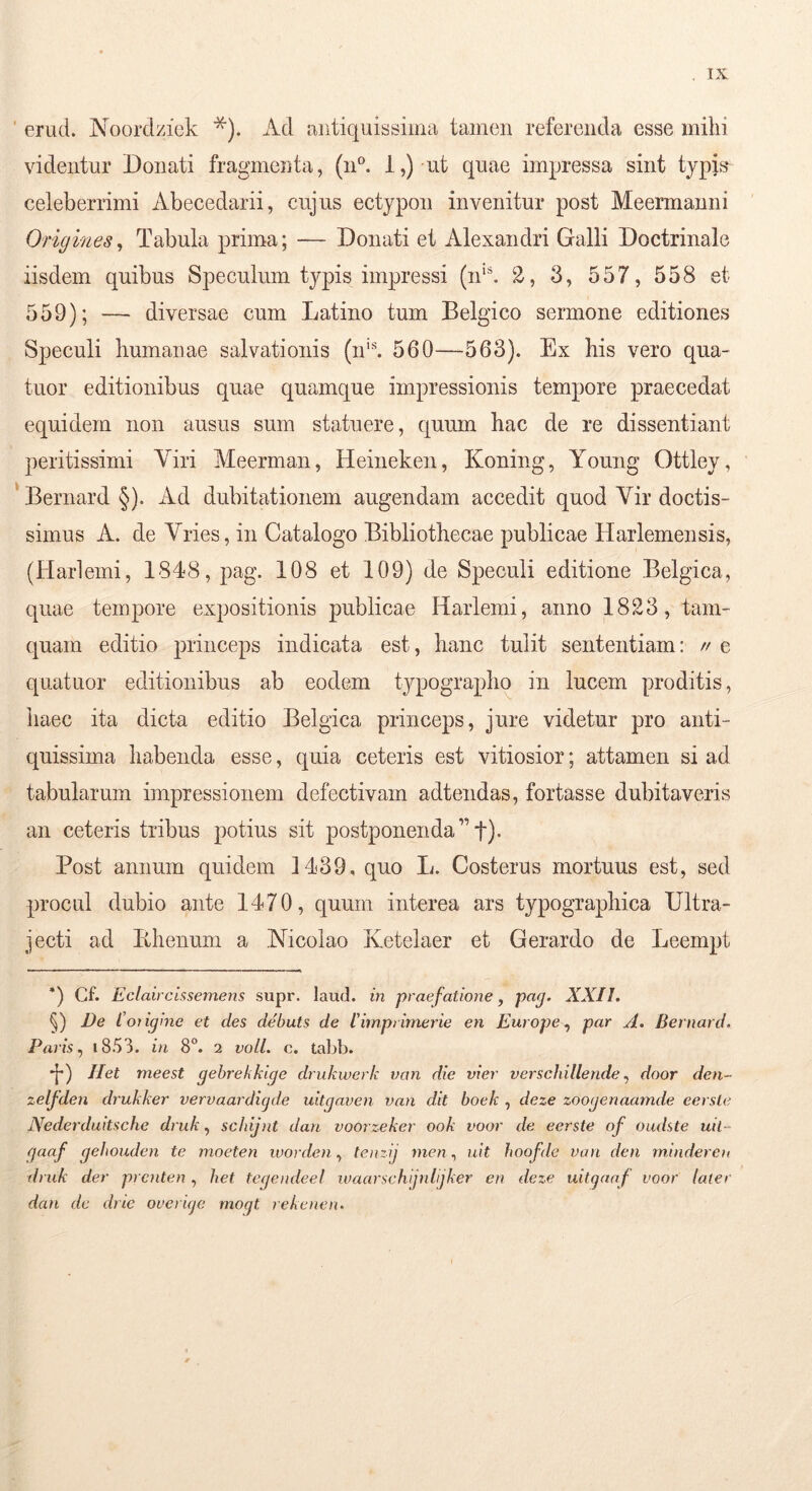 ' erud. Noordzick *). Ad antiquissima tamen referenda esse mihi videntur Donati fragmenta, (n^ i,) ut quae impressa sint typD celeberrimi Abecedarii, cujus ectypon invenitur post Meermanni Origines, Tabula prima; — Donati et Alexandri Galli Doctrinale iisdem quibus Speculum typis impressi (n'. 2, 3, 557, 558 et 559); — diversae cum Latino tum Belgico sermone editiones Speculi humanae salvationis (n'^ 560—563). Ex his vero qua- tuor editionibus quae quamque impressionis tempore praecedat equidem non ausus sum statuere, quum hac de re dissentiant peritissimi Viri Meerman, Heineken, Koning, Young Ottley, *Beriiard§). Ad dubitationem augendam accedit quod Vir doctis- simus A. de Vries, in Catalogo Bibliothecae publicae Harlemensis, (Harlemi, 1848, pag. 108 et 109) de Speculi editione Belgica, quae tempore expositionis publicae Harlemi, anno 1823, tam- quam editio princeps indicata est, hanc tulit sententiam: // e quatuor editionibus ab eodem typographo in lucem proditis, haec ita dicta editio Belgica princeps, jure videtur pro anti- quissima habenda esse, quia ceteris est vitiosior; attamen si ad tabularum impressionem defectivam adtendas, fortasse dubitaveris an ceteris tribus potius sit postponenda”f)* Post annum quidem 1439, quo L. Costerus mortuus est, sed procul dubio ante 1470, quum interea ars typograpliica Ultra- jecti ad Ithenum a Nicolao Ketelaer et Gerardo de Leempt *) Cf. Eclairchsemens supr. laud. m praefatione, pag. XXII. §) De Coiigine et des debuts de limpiimerie en Europe par A. Bernard. Paris., i853. in 8“. 2 voll. c. tal>b. *[*) Het meest gebrekkige drukwerk va7i die vier verschillendedoor den- zelfden drukker vervaardigde uitgaven van dit boek , deze zoogenaamde eerste Nederduitsche druk, schijnt dan voorzeker ook voor de eerste of oudste uil- gaaf gebouden te moeten luordentenzij nien., uit hoofde van den mindereu druk der prcnten, het tegeiideet ivaarschfdijker en deze uitganf voor later dan de drie overige mogt rekenen.