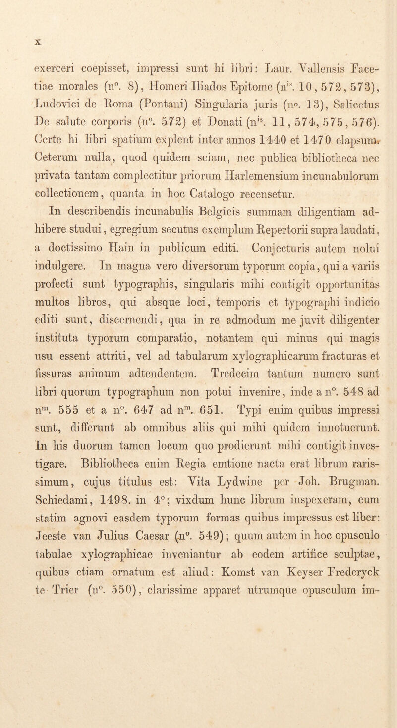 exerceri coepisset, impressi sunt hi libri: Laur. Vallensis Face- tiae morales (iF. 8), Homeri Jliaclos Epitome (n'\ 10,572,573), Ludovici de Eoma (Fontani) Singularia juris (no. 13), Salicetus .De salute corporis (n‘\ 572) et Donati (n*®. 11,574,575,576). Certe hi libri spatium explent inter annos 1440 et 1470 elapsum^ Ceterum nulla, quod quidem sciam, nec publica bibliotheca nec privata tantam complectitur priorum Harlemensium incunabulorum collectionem, quanta in hoc Catalogo recensetur. In describendis incunabulis Belgicis summam diligentiam ad- hibere studui, egregium secutus exemplum Eepertorii supra laudati, a doctissimo Hain in publicum editi. Conjecturis autem nolui indulgere. In magna vero diversorum typorum copia, qui a variis profecti sunt typographis, singularis mihi contigit opportunitas multos libros, qui absque loci, temporis et typographi indicio editi sunt, discernendi, qua in re admodmn me juvit diligenter instituta typorum comparatio, notantem qui minus qui magis usu essent attriti, vel ad tabularum xylographicarum fracturas et hssuras animum adtendentem. Tredecim tantum numero sunt libri quorum typographum non potui invenire, inde a n°. 548 ad n’. 555 et a n^. 647 ad n’. 651. Typi enim quibus impressi sunt, differunt ab omnibus aliis qui mihi quidem innotuerunt. In his duorum tamen locum quo prodierunt mihi contigit inves- tigare. Bibliotheca enim Eegia emtione nacta erat librum raris- simum, cujus titulus est: Vita Lydwine per Joh. Brugman. Schiedami, 1498. in 4®; vixdum hunc librum inspexeram, cum statim agnovi easdem typorum formas quibus impressus est liber: Jeeste van Julius Caesar (n®. 549); quum autem in hoc opusculo tabulae xylographicae inveniantur ab eodem artifice sculptae, quibus etiam ornatum est aliud: Komst van Keyser Frederyck te Trier (n^. 550), clarissime apparet utrumque opusculum im-