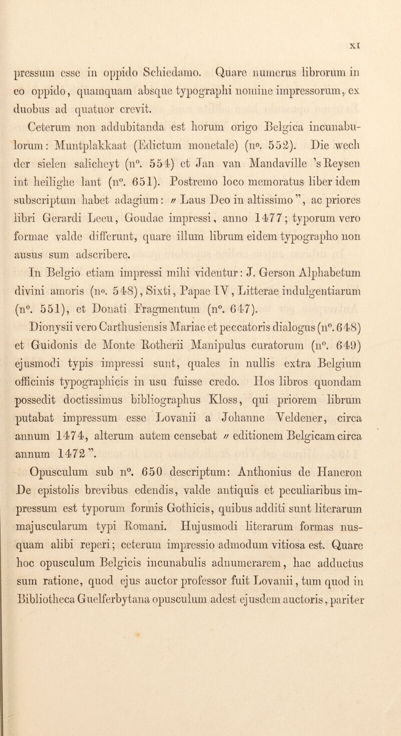 pressum esse in oppido Scliiedamo. Quare numerus librorum in eo oppido, quamquam absque typograplii nomine impressorum, ex duobus ad quatuor crevit. Ceterum non addubitanda est liorum origo Eelgica incunabu- lorum: Muntplakkaat (Edictum monetale) (no. 552). Die wecli der sielen salicliejt (n'’. 554) et Jan van Mandaville 'sEeysen int lieiliglie lant (n^ 651). Postremo loco memoratus liber idem subscriptum habet adagium: //Laus Deo in altissiino”, ac priores libri Gerardi Leeu, Goudae impressi, anno 1477; typorum vero formae valde difierunt, quare illum librum eidem typograplio non ausus sum adscribere. In Belgio etiam impressi mihi videntur: J. Gerson Alphabetum divini amoris (no. 548), Sixti, Papae TV, Litterae indulgentiarum (n°. 551), et Donati Eragmentum (n°. 647). Dionysii vero Carthusiensis Mariae et peccatoris dialogus (n'’. 648) et Gu!donis de Monte Eotherii Manipulus curatorum (n®. 649) ejusmodi typis impressi sunt, quales in nullis extra Belgium officinis typographicis in usn fuisse credo. Hos libros quondam possedit doctissimus bibliographus Kloss, qui priorem librum putabat impressum esse Lovanii a Johanne Yeldener, circa annum 1474, alterum autem censebat //editionem Belgicam circa annum 1472”. Opusculum sub nk 650 descriptum: Anthonius de Haneron De epistolis brevibus edendis, valde antiquis et peculiaribus im- pressum est typorum formis Gothicis, quibus additi sunt literarum majuscularum typi Eomani. Hujusmodi literarum formas nus- quam alibi reperi; ceterum impressio admodum vitiosa est. Quare hoc opusculum Belgicis incunabulis adnumerarem, hac adductus sum ratione, quod ejus auctor professor fuit Lovanii, tum quod in Bibliotheca Guelferbytana opusculum adest ejusdem auctoris, pariter