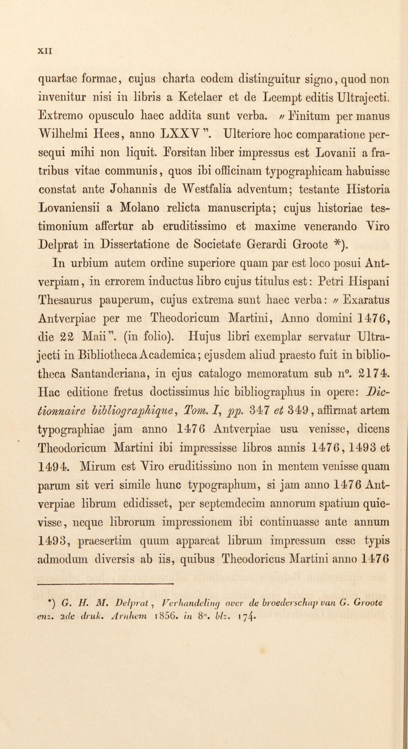 quartae formae, cujus charta eodem distinguitur signo, quod non invenitur nisi in libris a Ketelaer et de Leempt editis Ultrajecti. Extremo opusculo haec addita sunt verba. // Einitum per manus WilheJmi Hees, anno LXXY Ulteriore hoc comparatione per- sequi mihi non liquit. Eorsitan liber impressus est Lovanii a fra- tribus vitae communis, quos ibi officinam tjpographicam habuisse constat ante Johannis de Westfalia adventum; testante Historia Lovaniensii a Molano relicta manuscripta; cujus historiae tes- timonium afiertur ab eruditissimo et maxime venerando Yiro Delprat in Dissertatione de Societate Gerardi Groote *). In urbium autem ordine superiore quam par est loco posui Ant- verpiam, in errorem inductus libro cujus titulus est: Petri Hispani Thesaurus pauperum, cujus extrema sunt haec verba: // Exaratus Antverpiae per me Theodoricum Martini, Anno domini 1476, die 22 Maii”. (in folio). Hujus libri exemplar servatur Ultra- jecti in Bibliotheca Academica; ejusdem aliud praesto fuit in biblio- theca Santanderiana, in ejus catalogo memoratum sub n®. 2174. Hac editione fretus doctissimus hic bibliographus in opere: Dic- tionnaire hibliographique ^ Tom.l^ pp. 347 349, affirmat artem typographiae jam anno 1476 Antverpiae usu venisse, dicens Theodoricum Martini ibi impressisse libros annis 1476,1493 et 1494. Mirum est Yiro eruditissimo non in mentem venisse quam parum sit veri simile hunc typographum, si jam anno 1476 Ant- verpiae librum edidisset, per septemdecim annorum spatium quie- visse, neque librorum impressionem ibi continuasse ante annum 1493, praesertim quum appareat librum impressum esse typis admodum diversis ab iis, quibus Theodoricus Martini anno 1476 *) G. H. M, Delprat, Ferhandellnq over de broederschap van G. Groote enz. 2de druk, Aniheni i856. in 8. blz. 174*