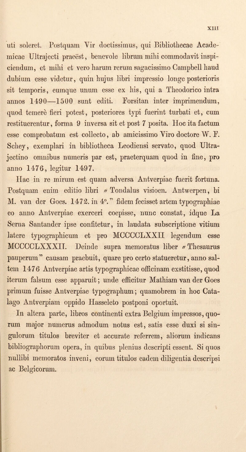 uti soleret. Postquam Vir doctissimus, qui Bibliothecae Acade- micae TJltrajecti praeest, benevole librum mihi commodavit inspi- ciendum, et mihi et vero harum rerum sagacissimo Campbell haud dubium esse videtur, quin hujus libri impressio longe posterioris sit temporis, eumqne unum esse ex his, qui a Theodorico intra annos 1490—1500 sunt editi. Porsitan inter imprimendum, quod temere fieri potest, posteriores typi fuerint turbati et, cum restituerentur, forma 9 inversa sit et post 7 posita. Hoc ita factum esse comprobatum est collecto, ab amicissimo Viro doctore W. P. Schey, exemplari in bibliotheca Leodiensi servato, quod Ultra- jectino omnibus numeris par est, praeterquam quod in fine, pro anno 1476, legitur 1497. Hac in re mirum est quam adversa Antverpiae fuerit fortuna. Postquam enim editio libri // Tondalus visioen. Antwerpen, bi M. van der Goes. 1472. in 4^” fidem fecisset artem typographiae eo anno Antverpiae exerceri coepisse, nunc constat, idque La Serna Santander ipse confitetur, in laudata subscriptione vitium latere typographicum et pro MCCCCLXXIl legendum esse MCCCCLXXXll. Deinde supra memoratus liber // Thesaurus pauperum” causam praebuit, quare pro certo statueretur, anno sal- tem 1476 Antverpiae artis tj^pographicae officinam exstitisse, quod iterum falsum esse apparuit; unde efficitur Mathiam van der Goes primum fuisse Antverpiae typographum; quamobrem in hoc Cata- lago Antverpiam oppido Hasseleto postponi oportuit. In altera parte, libros continenti extra Belgium impressos, quo- rum major numerus admodum notus est, satis esse duxi si sin- gulorum titulos breviter et accurate referrem, aliorum indicans bibliographorum opera, in quibus plenius descripti essent. Si quos nullibi memoratos inveni, eorum titulos eadem diligentia descripsi ac Belgicorum.