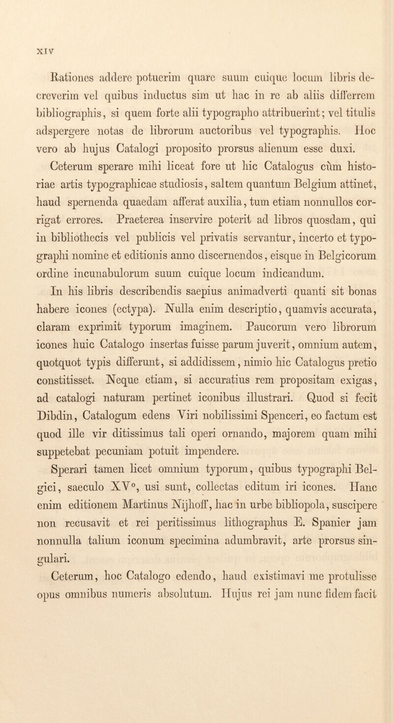 Eationes addere potuerim quare suum cuique locum libris de- creverim vel quibus inductus sim ut hac in re ab aliis difterrem bibliographis, si quem forte alii typographo attribuerint; vel titulis adspergere notas de librorum auctoribus vel typographis. Hoc vero ab hujus Catalogi proposito prorsus alienum esse duxi. Ceterum sperare mihi liceat fore ut hic Catalogus ciim histo- riae artis typographicae studiosis, saltem quantum Belgium attinet, haud spernenda quaedam afferat auxilia, tum etiam nonnullos cor- rigat errores. Praeterea inservire poterit ad libros quosdam, qui in bibliothecis vel publicis vel privatis servantur, incerto et typo- graphi nomine et editionis anno discernendos, eisque in Belgicorum ordine incunabulorum suum cuique locum indicandum. In his libris describendis saepius animadverti quanti sit bonas habere icones (ectypa). Nulla enim descriptio, quamvis accurata, claram exprimit typorum imaginem. Paucorum vero librorum icones huic Catalogo insertas fuisse parum juverit, omnium autem, quotquot typis differunt, si addidissem, nimio hic Catalogus pretio constitisset. Neque etiam, si accuratius rem propositam exigas, ad catalogi naturam pertinet iconibus illustrari. Quod si fecit Dibdin, Catalogum edens Viri nobilissimi Spenceri, eo factum est quod ille vir ditissimus tali operi ornando, majorem quam mihi suppetebat pecuniam potuit impendere. Sperari tamen licet omnium typorum, quibus typographi Bel- gici, saeculo XV®, usi sunt, collectas editum iri icones. Hanc enim editionem Martinus Nijhoff', hac in urbe bibliopola, suscipere non recusavit et rei peritissimus lithographus E. Spanier jam nonnulla talium iconum specimina adumbravit, arte prorsus sin- gulari. Ceterum, hoc Catalogo edendo, haud existimavi me protulisse opus omnibus numeris absolutum. Hujus rei jam nunc fidem facit