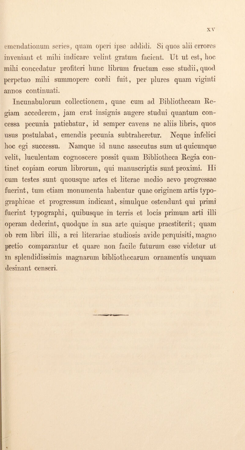 emendationum series, quam operi ipse addidi. Si quos alii errores inveniant et milii indicare velint gratum facient. Ut ut est, hoc milii concedatur profiteri hunc librum fructum esse studii, quod perpetuo mihi summopere cordi fuit, per plures quam viginti annos continuati. Incunabulorum collectionem, quae cum ad Bibliothecam Ee- giam accederem, jam erat insignis augere studui quantum con- cessa pecunia patiebatur, id semper cavens ne aliis libris, quos usus postulabat, emendis pecunia subtraheretur. Neque infelici hoc egi successu. Namque id nunc assecutus sum ut quicunque velit, luculentam cognoscere possit quam Bibliotheca Eegia con- tinet copiam eorum librorum, qui manuscriptis sunt proximi. Hi cum testes sunt quousque artes et literae medio aevo progressae fuerint, tum etiam monumenta habentur quae originem artis typo- graphicae et progressum indicant, simulque ostendunt qui primi fuerint typographi, quibusque in terris et locis primum arti illi operam dederint, quodque in sua arte quisque praestiterit; quam ob rem libri illi, a rei literariae studiosis avide perquisiti, magno pretio comparantur et quare non facile futurum esse videtur ut m splendidissimis magnarum bibliothecarum ornamentis unquam desinant censeri.