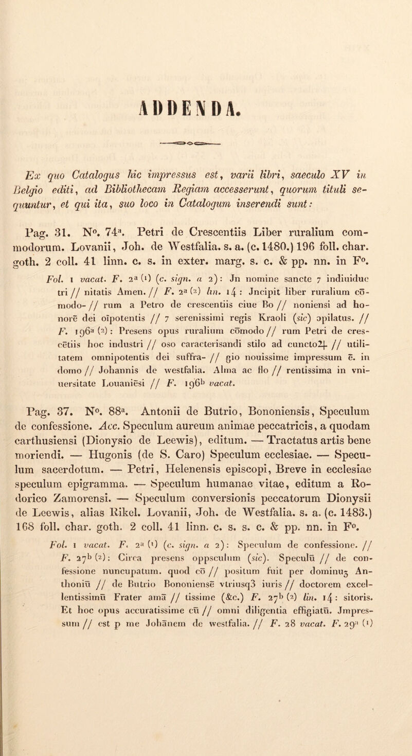 ADDENDA. EtX quo Catalogus hic impressus est, varii libri, saeculo XV in Belgio editi, ad Bibliothecam Regiam accesserunt, quorum tituli se- quuntur, et qui ita, suo loco in Catalogum inserendi sunt: Paff. 31. No, 74*'. Petri de Crescentiis Liber ruralium com- o modorum. Lovanii, Joh. de Westfalia. s. a, (c. 1480.) 196 foll. char. goth. 2 coli. 41 linn. c. s. in exter, marg. s. c. & pp. nn. in F®. Fol. 1 vacat. F. 2“ (0 (c. sign. a 2): Jn nomine sancte 7 indiuidue tri// nitatis Arnen, j/ F. 2^ {'B lin. Jncipit liber ruralium co- modo- // rum a Petro de crescentiis ciue Bo // noniensi ad ho- nore dei olpotentis //7 serenissimi regis Kraoli (sic) opilatus. // F. 196^(2): Presens opus ruralium comodo// rum Petri de cres- cetiis hoc industri // oso caracterisandi stilo ad cuncto2|. // utili- tatem omnipotentis dei suffra- // gio nouissime impressum e. in domo // Johannis de westfalia. Alma ac flo // rentissima in vni- uersitate Louaniesi // F. 196^ vacat. Pag. 37, No. 88“. Antonii de Butrio, Bononiensis, Speculum de confessione. Acc. Speculum aureum animae peccatricis, a quodam carthusiensi (Dionysio de Leewis), editum.—Tractatus artis bene moriendi. — Hugonis (de S. Caro) Speculum ecclesiae. — Specu- lum sacerdotum. — Petri, Helenensis episcopi. Breve in ecclesiae speculum epigramma. — Speculum humanae vitae, editum a Ro- dorico Zamorensi. — Speculum conversionis peccatorum Dionysii de Leewis, alias Rikel. Lovanii, Joh. de Westfalia. s. a. (c. 1483.) 168 foll. char. goth. 2 coli. 41 linn. c. s. s. c. & pp. nn. in Fo. Fol. I vacat. F. 2^(0 (c. sign. a 2): Speculum de confessione, jj F. 27^(2); Ciica presens oppsculum (.9ic). Speculu //de con- fessione nuneupatum. quod co // positum fuit per dominuj An- thoniu // de Butrio Bononiense vtriusqS iuris// doctorem excel- lentissimu Frater ama // tissime (&e.) F. 271» (2) Hn. i4: sitoris. Et hoc opus accuratissime cu // omni diligentia effigiatu. Impres- sum // est p me Jolianem de westfalia. // F. 28 vacat. F. 29=' (0