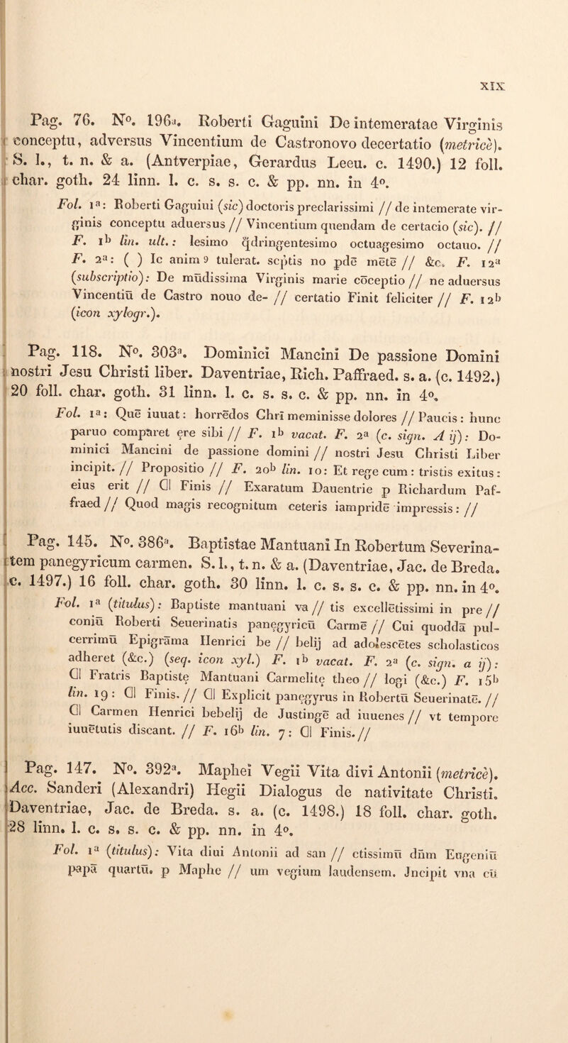 'i 'I Pag. 76. No. 196a. Roberti Gagumi De intemeratae Virginis ( iconceptu, adversus Vincentium de Castronovo decertatio {metrice), S. I., t. n. & a. (Antverpiae, Gerardus Leeu. c. 1490.) 12 foll. iChar. gotb. 24 linn. 1. c. s. s. c. & pp. nn. in 4o. Fol. 1^: Roberti Gaguiui (5ic)do€torispreclarissimi //de intemerate vir- ginis conceptu aduersus//Vincentium quendam de certacio (sic). // F, liit. ult.: lesimo qdringentesimo octuagesimo octauo. jj F, 2^: ( ) Ic anima tulerat, septis no pde mete // &c. F. 12« (subscriptio): De mudissima Virginis marie coceptio jj ne aduersus Vincentia de Gastro nouo de- j j certatio Finit feliciter // F. 12^ (tcon xylogr.). Pag. 118. No. 303^. Dominici Mancini De passione Domini ; nostri Jesu Christi liber. Daventriae, Rich. Paffraed. s. a. (c. 1492.) 20 foll. char. goth. 31 linn. 1. c. s. s. c. & pp. nn. in 4o, t ol. I®: Que iuuat: Ijorredos Glirl meminisse dolores //Paucis: hunc paruo comparet ere sibi// F. vacat. F. 2a (c. sign. Aij): Do- minici Mancini de passione domini // nostri Jesu Christi Liber incipit.// Propositio// F. 2ob /m. lo: Et rege cum : tristis exitus: eius erit j j 01 Finis // Exaratum Dauentrie p Richardum Paf- fraed// Quod magis recognitum ceteris iampride impressis; // Pag. 145. No, 386'^. Baptistae Mantuani In Robertum Severina- Ltem panegyricum carmen. S, 1., t. n. & a. (Daventriae, Jac. de Breda. Ic. 1497.) 16 foll. char. goth. 30 linn. 1. c. s. s. c. & pp. nn.m4o. Fol. la (titulus): Baptiste mantuani va// tis excelletissimi in pre// conia Roberti Seuerinatis panegyrica Carme // Cui quodda pul- cerrima Epigrama Ilenrici be // belij ad adolescetes scholasticos adheret (&c.) (seq. icon xyl.) F. ib vacat. F. 2a (c. sign. a ij): 01 Fratris Baptiste Mantuani Carmelite theo j j logi (&c.) F. isb lin. 19: 01 Finis,// 01 Explicit panegyrus in Roberta Seuerinate.// 01 Carmen Henrici bebelij de Justinge ad iuuenes // vt tempore iuuetutis discant. // F. i6b Un. 7: 01 Finis.// 1 Pag. 147. No. 392^. Maphei Vegii Vita divi Antonii (mc^nce). \Acc. Sanderi (Alexandri) Hegii Dialogus de nativitate Christi. 'Daventriae, Jac. de Breda. s. a. (c. 1498.) 18 foll. char. goth. 28 linn. 1. c. s. s. c. & pp. nn. in 4o. Fol. (titulus): Vita diui Antonii ad san j j ctissirna dum Engeniu 13apa quarta, p Maphe j j um vegiura laudensem. Jncipit vna cii