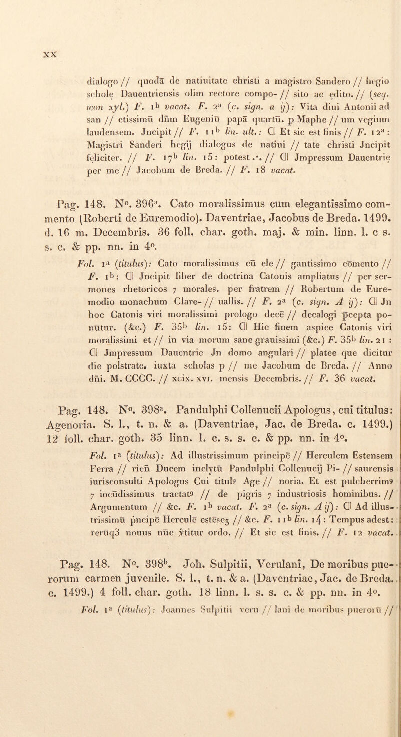 dialogo// quoda de natiiiitate chrisll a magistro Sandero//heglo schole Dauentriensls olim rectore compo-//sito ac edito.// {secf. icon F, 1^^ vacat. F. 2‘' (c. sign. a ij'): Vita diui Antonii ad san // ctissimu dnm Eugeniu papa qnartu. p Maphe // um vegium laudensem. Jncipit// F. ii^ lin. ult.: 01 Et sic est finis// F. 12^: Magistri Sanderi hegij dialogus de natiui // tate christi Jncipit feliciter. // F. 17^ Hn. i5: potest.*.// 01 Jmpressum Dauentrie per me// Jacobum de Breda. // F. 18 vacat. Pag. 148. No. 396‘'. Cato moralissimus cum elegantissimo com- mento (Roberti de Euremodio). Daventriae, Jacobus de Breda. 1499. d. 16 m. Decembris. 36 foll. cbar. gotli. maj. & min. linn. 1. c s. s. c. & pp. nn. in 4o. Fol. (titulus): Cato moralissimus cu ele// gantissimo comento// F. 01 Jncipit liber de doctrina Catonis ampliatus // per ser- mones rhetoricos 7 moi'ales. per fratrem // Robertum de Eure- modio monachum Clare- // uallis. // E. 2“ (c. sign. A ij): 01 Jn hoc Catonis viri moralissimi prologo dece // decalogi pcepta po- nutur. (&c.) F. 35^ lin. i5: 01 Hic finem aspice Catonis viri moralissimi et // in via morum sane grauissimi (&c.) F. 35b lin. 2 i : 01 Jmpressum Dauentrie Jn domo angulari // platee que dicitur die polstrate, iuxta scholas p // me Jacobum de Breda.// Anno dni. M. CCCC. // xcix. xvi. mensis Decembris. // F. 36 vacat. Pag. 148. N». 398=». Pandulphi Collenucii Apologus, cui titulus: Agenoria. S. 1., t. n. & a. (Daventriae, Jac. de Breda. c. 1499.) 12 foll. char. goth. 35 linn. 1. c. s. s. c. & pp. nn. in 4». Fol. I® (titulus): Ad illustrissimum principe // Herculem Estensem Ferra // rien Ducem inclytu Pandulphi Collenucij Pi-//saurensis iurisconsulti Apologus Cui tituD Age // noria. Et est pulcherrim9 7 iocudissimus tractat9 // de pigris 7 industriosis hominibus. // Argumentum // &c. F. vacat. F. 2^ (c. sign. Aij): 01 Ad illus- trissimu pncipe Hercule estese3 // &c. F. 11^ lin. Tempus adest: reruq3 nonus nuc ji^titur ordo. // Et sic est finis.// F. 12 vacat. Pag. 148. No. 398*^. Joli. Sulpitii, Verulani, De moribus pue- rorum carmen juvenile. S. 1., t. n. & a. (Daventriae, Jac. de Breda. c. 1499.) 4 foll. char. goth. 18 linn. 1. s. s. c. & pp. nn. in 4®. Fol. 1’^ (titulus): Joannes Sul[titii veru // lani de moribus pueroru //
