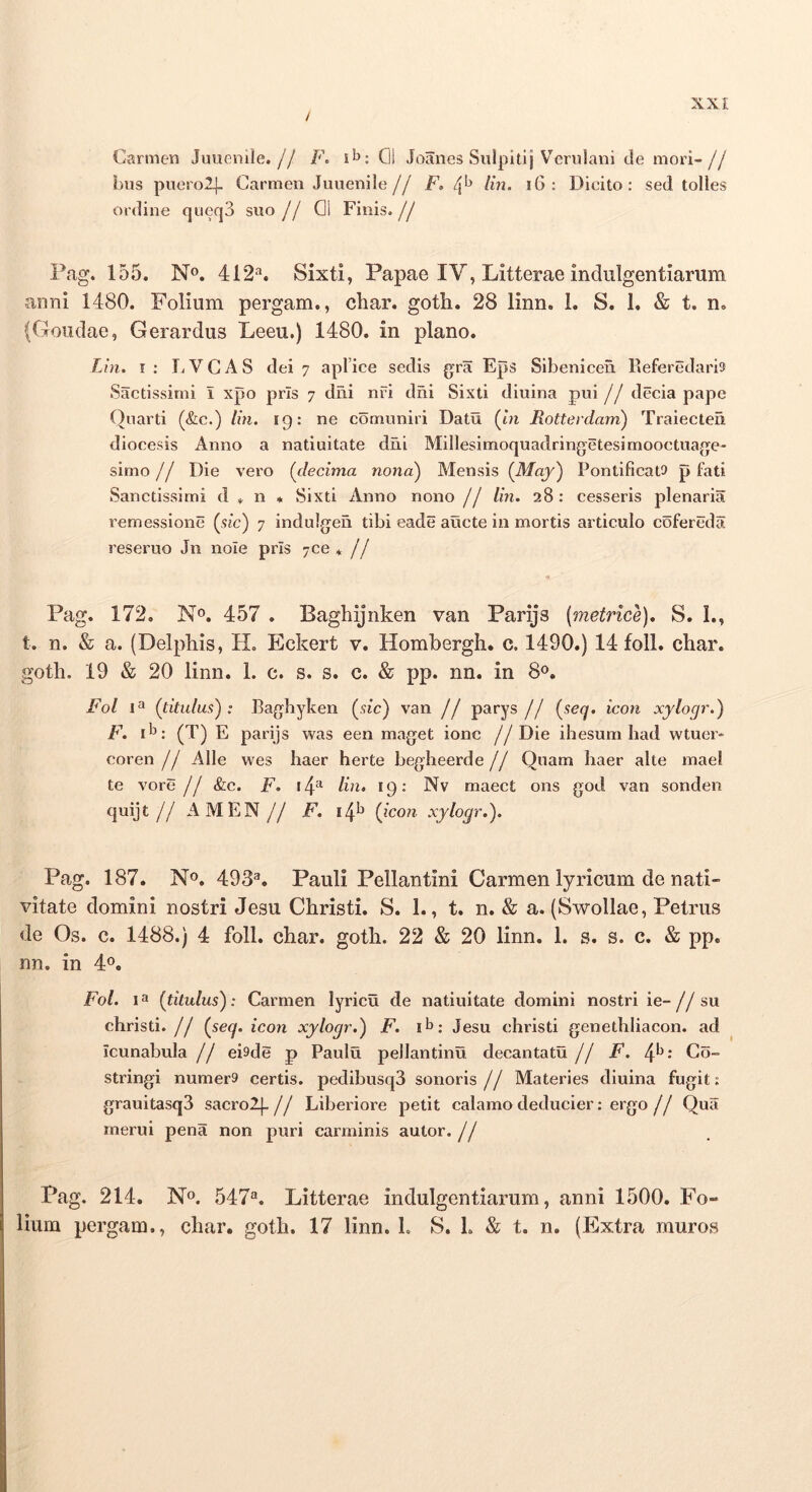 / Carmen Juuenile.// 01 Joanes Siilpltij Verulani de mori-// Lus pucrolj- Carmen Juuenile// F» 4^ ^ Dicito: sed tolles ordine qiieqS suo// 01 Finis.// Pag. 155. N». 412*'*. Sixti, Papae IV, Litterae indulgentiarum anni 1480. Folium pergam., cliar. goth. 28 linn. 1. S. 1. & t. n. (Goiidae, Gerardus Leeu.) 1480. in plano. Lin, I : L V C A S dei 7 apFice sedis gra Eps Sibenicen lleferedaris Sactissimi i xpo pris 7 diai nfi dni Sixti diuina pui // decia pape Quarti (&c.) lin. 19: ne comuniri Datu (m Rottevdam) Traiecten diocesis Anno a natiuitate dni Millesimoquadringetesimooctuage- simo // Die vero {decima nona) Mensis {May) Pontificatu p fati Sanctissimi d + n ♦ Sixti Anno nono // lin. 28: cesseris plenaria rernessione (stc) 7 indulgen tibi eade auete in mortis articulo cofereda reseruo Jn nole prIs 7ce * // Pag. 172, N®. 457 . Baghijnken van Parijs [metrice). S. L, t. n. & a. (Delpliis, H. Eckert v. Hombergh. c. 1490.) 14 foll. char. gotli. 19 & 20 linn. L c. s. s. c. & pp. nn. in 8<>. Fol {titulus); Bagbyken {sic) van // parys // {seq. icon xylogr.) F. P: (T) E parijs was een maget ionc //Die ihesum had wtucr* coren // Alie wes haer herte begheerde // Quam haer alte mael te vore // &c. F. i4^ Im, 19: Nv maect ons god van sonden quijt // AMEN// F. 14^ {icon xylogr.). Pag. 187. N». 493^. Pauli Pelian tini Carmen lyricum de nati- vitate domini nostri Jesu Christi. S. 1., t. n. & a. (Swollae, Petrus de Os. c. 1488.) 4 foll. char. goth. 22 & 20 linn. 1. s. s. c. & pp. nn. in 4«. Fol. {titulus); Carmen lyricu de natiuitate domini nostri ie-//su christi. // {seq. icon xylogr.) F. Jesu christi genethliacon, ad icunabula // eisde p Paulu pellantinu decantatu // F. 4*^‘ Oo- stringi numera certis. pedibusq3 sonoris // Materies diuina fugit: grauitasq3 sacrolj.// Liberiore petit calamo deducier: ergo// Qua merui pena non puri carminis autor. // Pag. 214. N». 547“. Litterae indulgentiarum, anni 1500. Fo- lium pergam., char. goth. 17 linn. 1. S. L & t. n. (Extra muros