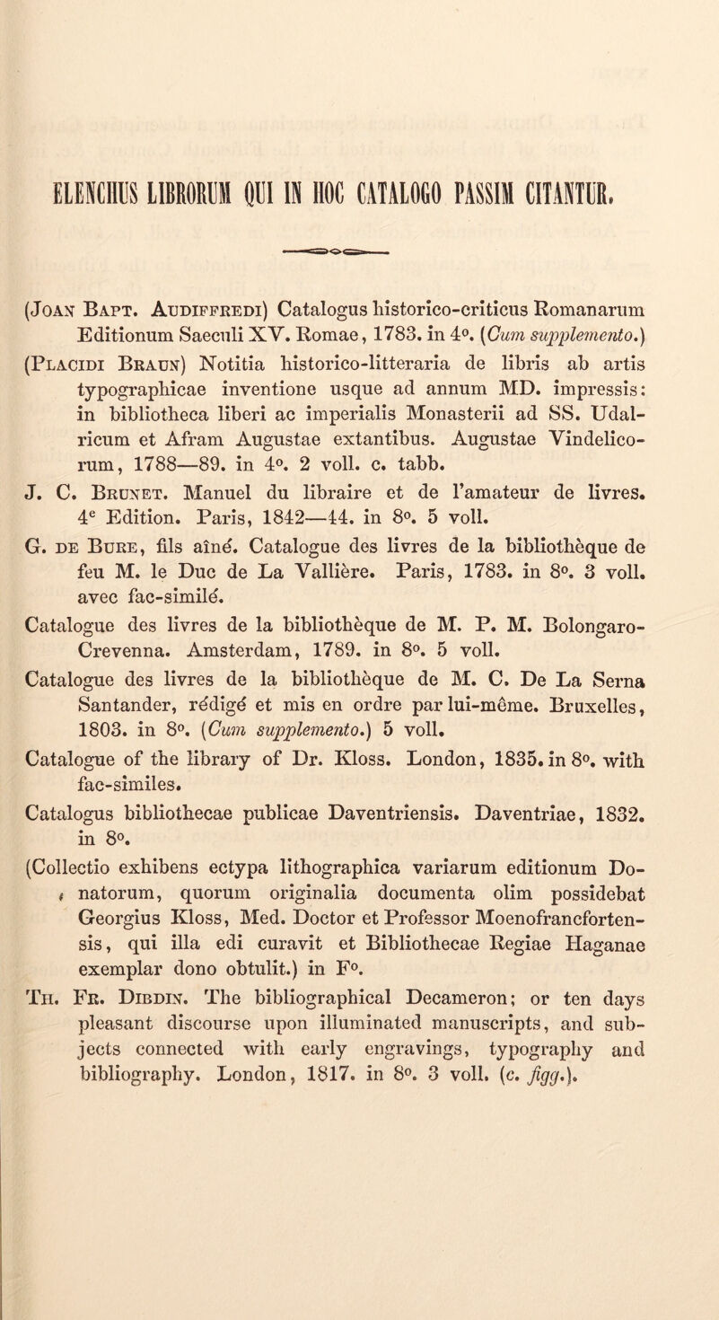 ELENCraS lIBROREll Ql!l IN HOC CATALOGO PASSIM CITANTIR. (JoAN’ Bapt. Audippkedi) Catalogus historico-criticus Romanarum Editionum Saeculi XV. Romae, 1783. in 4°. [Cum supplemento.) (Placidi Bradn) Notitia historico-litteraria de libris ab artis typograpbicae inventione usque ad annum MD. impressis: in bibliotheca liberi ac imperialis Monasterii ad SS. Udal- ricum et Afram Augustae extantibus. Augustae Vindelico- rum, 1788—89. in 4«. 2 voll. c. tabb. J. C. Brdnet. Manuel du libraire et de Tamateur de livres. 4® Edition. Paris, 1842—14. in 8«^. 5 voll. G. DE Bure, flls aine. Catalogue des livres de la bibliotheque de feu M. le Duc de La Valliere. Paris, 1783. in 8®. 3 voll. avec fac-simild. Catalogue des livres de la bibliotheque de M. P. M. Bolongaro- Crevenna. Amsterdam, 1789. in 8®. 5 voll. Catalogue des livres de la bibliotheque de M. C. De La Serna Santander, rddigd et mis en ordre parlui-mdme. Bruxelles, 1803. in 8®. [Cwn supplemento.) 5 voll. Catalogue of the libraiy of Dr. Kloss. London, 1835. in 8®. with fac-similes. Catalogus bibliothecae publicae Daventriensis. Daventriae, 1832. in 8». (Collectio exhibens ectypa lithographica variarum editionum Do- i natorum, quorum originalia documenta olim possidebat Georgius Kloss, Med. Doctor et Professor Moenofrancforten- sis, qui illa edi curavit et Bibliothecae Regiae Haganae exemplar dono obtulit.) in F». Th. Fr. Dibdin. The bibliographical Decameron; or ten days pleasant discourse upon illuminated manuscripts, and sub- jects connected with early engravings, typography and bibliography. London, 1817. in 8°. 3 voll. (c. jigg.).