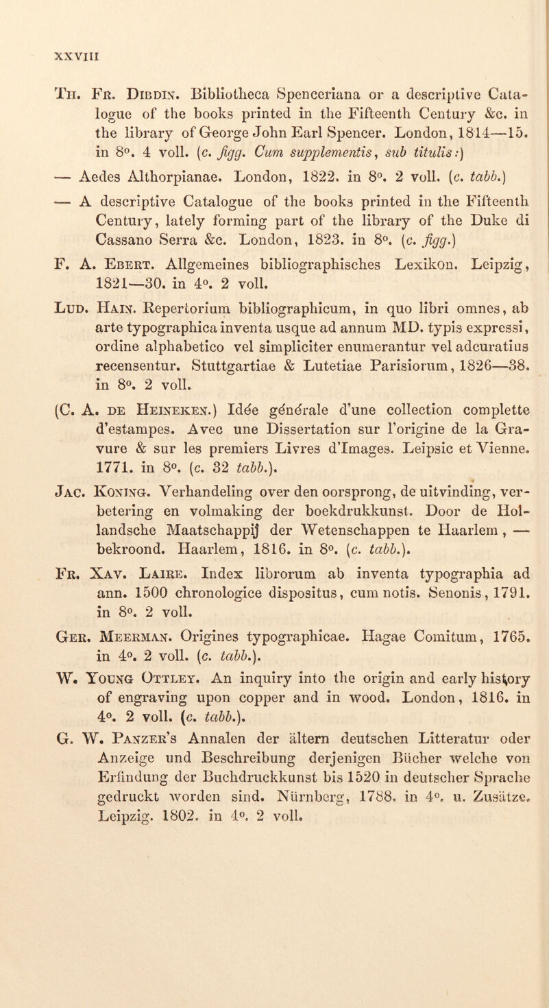 Tii. Fn. Dibdix. Bibliotheca Spenceriana or a descriptive Cala- i logue of the books printed in tlie Fifteenth Century &c. in the library of George John Earl Spencer. London, 1814—15. in 8°. 4 voll. (c. Jigg. Cum supplementis^ sub titulis:) — Aedes Althorpianae. London, 1822, in 8®. 2 voll. (c. tabb,) — A descriptive Catalogue of the books printed in the Fifteenth Century, lately forming part of the library of the Duke di Cassano Serra &c. London, 1823. in 8«. (c. figg^) F. A. Ebert. Allgemeines bibliographisches Lexikon. Leipzig, 1821—30. in 4®. 2 voll. Lud. Haix. Repertorium bibliographicum, in quo libri omnes, ab arte typographicainventa usque ad annum MD. typis expressi, ordine alphabetico vel simpliciter enumerantur vel adcuratius recensentur. Stuttgartiae & Lutetiae Parisiorum, 1826—38. in 8«. 2 voll. (C. A. DE Heixekex.) Idde gdndrale d’une collection complette d’estampes. Avec une Dissertation sur Torigine de la Gra- vure & sur les premiers Livres d’Images. Leipsic et Vienne. 1771. in 8«. (c. 32 tabb.), Jac. Koxixg. Verhandeling over den oorsprong, de uitvinding, ver- betering en volmaking der boekdrukkunst. Door de Hol- landsche MaatschappiJ der Wetenschappen te Haarlem, — bekroond. Haarlem, 1816. in 8». (c. tabb.), Fr. Xav. Laire. Index librorum ab inventa typographia ad ann. 1500 chronologice dispositus, cum notis. Senonis, 1791. in 8«. 2 voll. Ger. Meermax. Origines typographicae. Hagae Comitum, 1765. in 4». 2 voll. (c. tabb.). W. Yodxg Ottley. An inquiry into the origin and early his^ory of engraving upon copper and in wood. London, 1816. in 4®. 2 voll. (c. tabb.), G. W. Paxzer’s Annalen der altern deutschen Litteratur oder Anzeige und Beschreibung derjenigen Biicher welche von Erfindung der Buchdruckkunst bis 1520 in deutscher Sprache gedruckt Avorden sind. Niirnberg, 1788, in 4®, u. Zusiitze. Leipzig. 1802. in 4®. 2 voll.