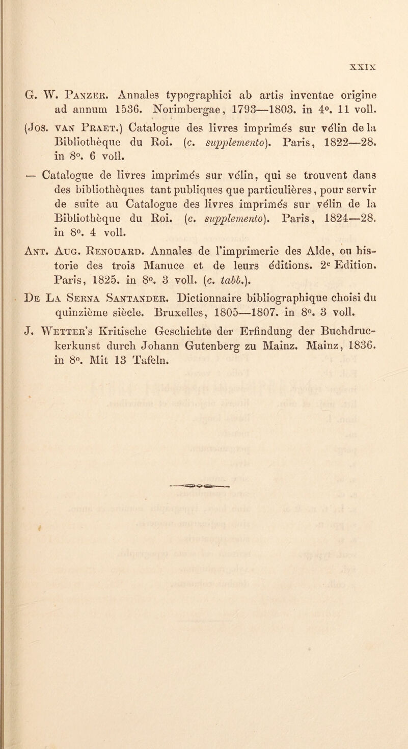 G. W, Panzer. Annales typographici ab artis inventae origine ad annum 1536. Norimbergae, 1793—1803. in 11 voll. (Jos. VAX Praet.) Catalogue des livres imprimds sur vdlin dela Bibliotbeque du Roi. (c. supplemento)^ Paris, 1822—28. in 8°. 6 voll. — Catalogue de livres imprimds sur vdlin, qui se trouvent dans des bibliotheques tant publiques que particulieres, pour servir de suite au Catalogue des livres imprimds sur vdlin de la Bibliotbeque du Roi. (c. supplemento), Paris, 1824—28. in 8®. 4 voll. Axt. Aug. Renouard. Annales de Timprimerie des Alde, ou his- torie des trois Manuce et de leurs dditions. 2^ Edition. Paris, 1825. in 8<^. 3 voll. (c. tahb.). De La Serxa Saxtander. Dictionnaire bibliograpbique choisi du quinzieme siecle. Bruxelles, 1805—1807. in 8®. 3 voll. J. Wetter’s Kritisclie Gescbicbte der Erfindung der Buebdruc- kerkunst durch Johann Gutenberg zu Mainz. Mainz, 1836. in 8®. Mit 13 Tafeln.