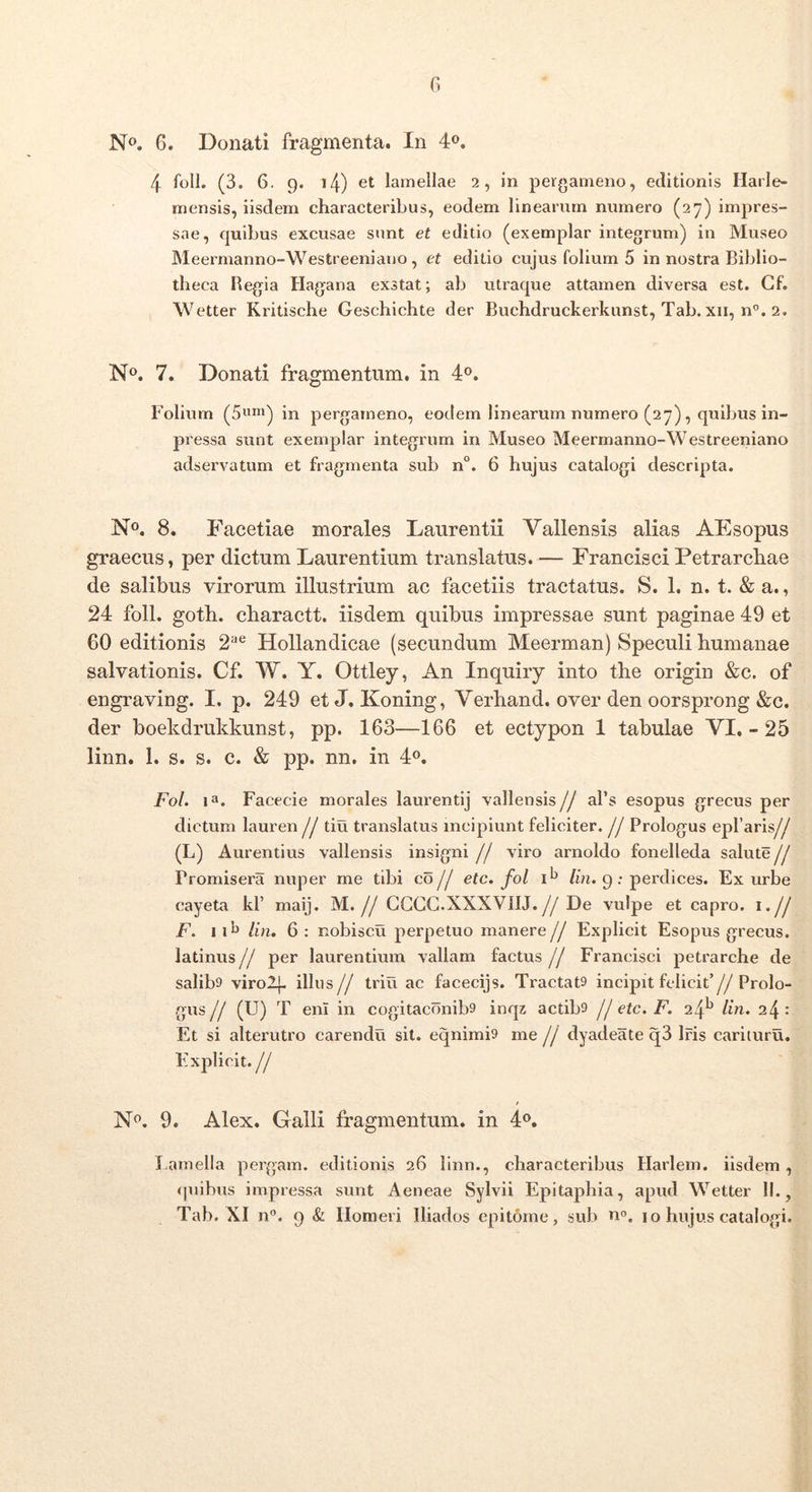 G N». 6. Donati fragmenta. In 4«. 4 foll. (3. 6. 9. i4) et lamellae 2, in pergameno, editionis Harle- mensis, iisdem characteribus, eodem linearum numero (27) impres- sae, quibus excusae sunt et editio (exemplar integrum) in Museo Meermanno-Westreeniauo, et editio cujus folium 5 in nostra Biblio- theca Regia Hagana exstat; ab utraque attamen diversa est. Cf. Wetter Kritische Geschichte der Buchdruckerkunst, Tab. xii, n°. 2. N». 7. Donati fragmentum, in 4®. Folium (5«i) in pergameno, eodem linearum numero (27), quibus in- pressa sunt exemplar integrum in Museo Meermanno-Westreeniano adservatum et fragmenta sub n°. 6 hujus catalogi descripta. N®. 8. Facetiae morales Laurentii Vallensis alias AEsopus graecus, per dictum Laurentium translatus. — Francisci Petrarcliae de salibus virorum illustrium ac facetiis tractatus. S. 1. n. t. & a., 24 foll. goth. charactt. iisdem quibus impressae sunt paginae 49 et 60 editionis 2'^® Hollandicae (secundum Meerman) Speculi humanae salvationis. Cf. W. Y. Ottley, An Inquiiy into the origin &c. of engraving. I. p. 249 et J. Koning, Verhand. over den oorsprong &c. der boekdrukkunst, pp. 163—166 et ectypon 1 tabulae VI. - 25 linn. 1. s. s. c. & pp. nn. in 4«. Fol. 1». Facecie morales laurentij vallensis// afs esopus grecus per dictum lauren // tiu translatus incipiunt feliciter. // Prologus epfaris// (L) Aurentius vallensis insigni // viro arnoldo fonelleda salute // Promisera nuper me tibi co// etc. fol /in. 9: perdices. Ex urbe cayeta kf maij. M.// CGCG.XXXVIIJ.// De vulpe et capro, i.// F. 11^ /in. 6: nobiscu perpetuo manere// Explicit Esopus grecus. latinus // per laurentium vallam factus // Francisci petrarche de salib9 virolj. illus// triu ac facecijs. Tractata incipit felicit’//Prolo- gus // (U) T eni in cogitaconiba inqz actiba // etc, F. 24^ /in. 24 : Et si alterutro carendu sit. eqnimia me // dvadeate q3 Iris carituru. Explicit.// 9. Alex. Galli fragmentum, in Lamella pergam, editionis 26 linn., characteribus Harlem. iisdem, quibus impressa sunt Aeneae Sylvii Epitaphia, apud Wetter II., Tab. XI n”. 9 & Homeri Iliados epitome, sub n'’. 10 hujus catalogi.